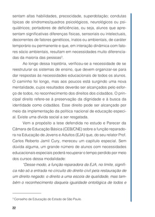 22
sentam altas habilidades, precocidade, superdotação; condutas
típicas de síndromes/quadros psicológicos, neurológicos ou psi-
quiátricos; portadores de deficiências, ou seja, alunos que apre-
sentam significativas diferenças físicas, sensoriais ou intelectuais,
decorrentes de fatores genéticos, inatos ou ambientais, de caráter
temporário ou permanente e que, em interação dinâmica com fato-
res sócio ambientais, resultam em necessidades muito diferencia-
das da maioria das pessoas3
.
Ao longo dessa trajetória, verificou-se a necessidade de se
reestruturar os sistemas de ensino, que devem organizar-se para
dar respostas às necessidades educacionais de todos os alunos.
O caminho foi longo, mas aos poucos está surgindo uma nova
mentalidade, cujos resultados deverão ser alcançados pelo esfor-
ço de todos, no reconhecimento dos direitos dos cidadãos. O prin-
cipal direito refere-se à preservação da dignidade e à busca da
identidade como cidadãos. Esse direito pode ser alcançado por
meio da implementação da política nacional de educação especi-
al. Existe uma dívida social a ser resgatada.
Vem a propósito a tese defendida no estudo e Parecer da
Câmara de Educação Básica (CEB/CNE) sobre a função reparado-
ra na Educação de Jovens e Adultos (EJA) que, do seu relator Prof.
Carlos Roberto Jamil Cury, mereceu um capítulo especial. Sem
dúvida alguma, um grande número de alunos com necessidades
educacionais especiais poderá recuperar o tempo perdido por meio
dos cursos dessa modalidade:
“Desse modo, a função reparadora da EJA, no limite, signifi-
ca não só a entrada no circuito do direito civil pela restauração de
um direito negado: o direito a uma escola de qualidade, mas tam-
bém o reconhecimento daquela igualdade ontológica de todos e
3
Conselho de Educação do Estado de São Paulo.
 