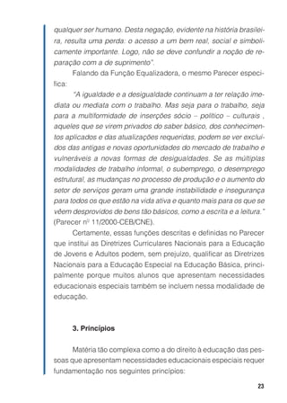 23
qualquer ser humano. Desta negação, evidente na história brasilei-
ra, resulta uma perda: o acesso a um bem real, social e simboli-
camente importante. Logo, não se deve confundir a noção de re-
paração com a de suprimento”.
Falando da Função Equalizadora, o mesmo Parecer especi-
fica:
“A igualdade e a desigualdade continuam a ter relação ime-
diata ou mediata com o trabalho. Mas seja para o trabalho, seja
para a multiformidade de inserções sócio – político – culturais ,
aqueles que se virem privados do saber básico, dos conhecimen-
tos aplicados e das atualizações requeridas, podem se ver excluí-
dos das antigas e novas oportunidades do mercado de trabalho e
vulneráveis a novas formas de desigualdades. Se as múltiplas
modalidades de trabalho informal, o subemprego, o desemprego
estrutural, as mudanças no processo de produção e o aumento do
setor de serviços geram uma grande instabilidade e insegurança
para todos os que estão na vida ativa e quanto mais para os que se
vêem desprovidos de bens tão básicos, como a escrita e a leitura.”
(Parecer nº 11/2000-CEB/CNE).
Certamente, essas funções descritas e definidas no Parecer
que institui as Diretrizes Curriculares Nacionais para a Educação
de Jovens e Adultos podem, sem prejuízo, qualificar as Diretrizes
Nacionais para a Educação Especial na Educação Básica, princi-
palmente porque muitos alunos que apresentam necessidades
educacionais especiais também se incluem nessa modalidade de
educação.
3. Princípios
Matéria tão complexa como a do direito à educação das pes-
soas que apresentam necessidades educacionais especiais requer
fundamentação nos seguintes princípios:
 