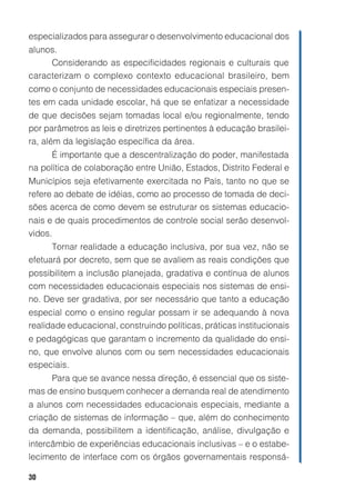 30
especializados para assegurar o desenvolvimento educacional dos
alunos.
Considerando as especificidades regionais e culturais que
caracterizam o complexo contexto educacional brasileiro, bem
como o conjunto de necessidades educacionais especiais presen-
tes em cada unidade escolar, há que se enfatizar a necessidade
de que decisões sejam tomadas local e/ou regionalmente, tendo
por parâmetros as leis e diretrizes pertinentes à educação brasilei-
ra, além da legislação específica da área.
É importante que a descentralização do poder, manifestada
na política de colaboração entre União, Estados, Distrito Federal e
Municípios seja efetivamente exercitada no País, tanto no que se
refere ao debate de idéias, como ao processo de tomada de deci-
sões acerca de como devem se estruturar os sistemas educacio-
nais e de quais procedimentos de controle social serão desenvol-
vidos.
Tornar realidade a educação inclusiva, por sua vez, não se
efetuará por decreto, sem que se avaliem as reais condições que
possibilitem a inclusão planejada, gradativa e contínua de alunos
com necessidades educacionais especiais nos sistemas de ensi-
no. Deve ser gradativa, por ser necessário que tanto a educação
especial como o ensino regular possam ir se adequando à nova
realidade educacional, construindo políticas, práticas institucionais
e pedagógicas que garantam o incremento da qualidade do ensi-
no, que envolve alunos com ou sem necessidades educacionais
especiais.
Para que se avance nessa direção, é essencial que os siste-
mas de ensino busquem conhecer a demanda real de atendimento
a alunos com necessidades educacionais especiais, mediante a
criação de sistemas de informação – que, além do conhecimento
da demanda, possibilitem a identificação, análise, divulgação e
intercâmbio de experiências educacionais inclusivas – e o estabe-
lecimento de interface com os órgãos governamentais responsá-
 