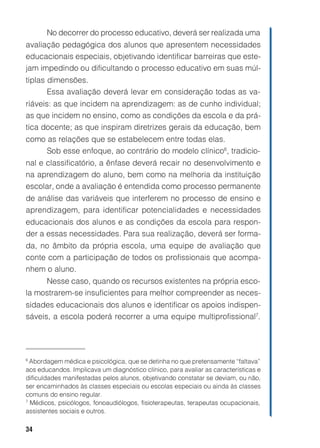 34
No decorrer do processo educativo, deverá ser realizada uma
avaliação pedagógica dos alunos que apresentem necessidades
educacionais especiais, objetivando identificar barreiras que este-
jam impedindo ou dificultando o processo educativo em suas múl-
tiplas dimensões.
Essa avaliação deverá levar em consideração todas as va-
riáveis: as que incidem na aprendizagem: as de cunho individual;
as que incidem no ensino, como as condições da escola e da prá-
tica docente; as que inspiram diretrizes gerais da educação, bem
como as relações que se estabelecem entre todas elas.
Sob esse enfoque, ao contrário do modelo clínico6
, tradicio-
nal e classificatório, a ênfase deverá recair no desenvolvimento e
na aprendizagem do aluno, bem como na melhoria da instituição
escolar, onde a avaliação é entendida como processo permanente
de análise das variáveis que interferem no processo de ensino e
aprendizagem, para identificar potencialidades e necessidades
educacionais dos alunos e as condições da escola para respon-
der a essas necessidades. Para sua realização, deverá ser forma-
da, no âmbito da própria escola, uma equipe de avaliação que
conte com a participação de todos os profissionais que acompa-
nhem o aluno.
Nesse caso, quando os recursos existentes na própria esco-
la mostrarem-se insuficientes para melhor compreender as neces-
sidades educacionais dos alunos e identificar os apoios indispen-
sáveis, a escola poderá recorrer a uma equipe multiprofissional7
.
6
Abordagem médica e psicológica, que se detinha no que pretensamente “faltava”
aos educandos. Implicava um diagnóstico clínico, para avaliar as características e
dificuldades manifestadas pelos alunos, objetivando constatar se deviam, ou não,
ser encaminhados às classes especiais ou escolas especiais ou ainda às classes
comuns do ensino regular.
7
Médicos, psicólogos, fonoaudiólogos, fisioterapeutas, terapeutas ocupacionais,
assistentes sociais e outros.
 
