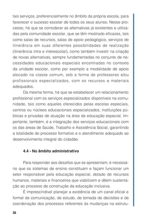 36
tais serviços, preferencialmente no âmbito da própria escola, para
favorecer o sucesso escolar de todos os seus alunos. Nesse pro-
cesso, há que se considerar as alternativas já existentes e utiliza-
das pela comunidade escolar, que se têm mostrado eficazes, tais
como salas de recursos, salas de apoio pedagógico, serviços de
itinerância em suas diferentes possibilidades de realização
(itinerância intra e interescolar), como também investir na criação
de novas alternativas, sempre fundamentadas no conjunto de ne-
cessidades educacionais especiais encontradas no contexto
da unidade escolar, como por exemplo a modalidade de apoio
alocado na classe comum, sob a forma de professores e/ou
profissionais especializados, com os recursos e materiais
adequados.
Da mesma forma, há que se estabelecer um relacionamento
profissional com os serviços especializados disponíveis na comu-
nidade, tais como aqueles oferecidos pelas escolas especiais,
centros ou núcleos educacionais especializados, instituições pú-
blicas e privadas de atuação na área da educação especial. Im-
portante, também, é a integração dos serviços educacionais com
os das áreas de Saúde, Trabalho e Assistência Social, garantindo
a totalidade do processo formativo e o atendimento adequado ao
desenvolvimento integral do cidadão.
4.4 - No âmbito administrativo
Para responder aos desafios que se apresentam, é necessá-
rio que os sistemas de ensino constituam e façam funcionar um
setor responsável pela educação especial, dotado de recursos
humanos, materiais e financeiros que viabilizem e dêem sustenta-
ção ao processo de construção da educação inclusiva.
É imprescindível planejar a existência de um canal oficial e
formal de comunicação, de estudo, de tomada de decisões e de
coordenação dos processos referentes às mudanças na estrutu-
 