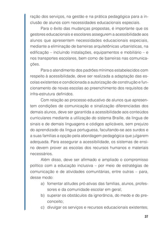 37
ração dos serviços, na gestão e na prática pedagógica para a in-
clusão de alunos com necessidades educacionais especiais.
Para o êxito das mudanças propostas, é importante que os
gestores educacionais e escolares assegurem a acessibilidade aos
alunos que apresentem necessidades educacionais especiais,
mediante a eliminação de barreiras arquitetônicas urbanísticas, na
edificação – incluindo instalações, equipamentos e mobiliário – e
nos transportes escolares, bem como de barreiras nas comunica-
ções.
Para o atendimento dos padrões mínimos estabelecidos com
respeito à acessibilidade, deve ser realizada a adaptação das es-
colas existentes e condicionada a autorização de construção e fun-
cionamento de novas escolas ao preenchimento dos requisitos de
infra-estrutura definidos.
Com relação ao processo educativo de alunos que apresen-
tem condições de comunicação e sinalização diferenciadas dos
demais alunos, deve ser garantida a acessibilidade aos conteúdos
curriculares mediante a utilização do sistema Braille, da língua de
sinais e de demais linguagens e códigos aplicáveis, sem prejuízo
do aprendizado da língua portuguesa, facultando-se aos surdos e
a suas famílias a opção pela abordagem pedagógica que julgarem
adequada. Para assegurar a acessibilidade, os sistemas de ensi-
no devem prover as escolas dos recursos humanos e materiais
necessários.
Além disso, deve ser afirmado e ampliado o compromisso
político com a educação inclusiva – por meio de estratégias de
comunicação e de atividades comunitárias, entre outras – para,
desse modo:
a) fomentar atitudes pró-ativas das famílias, alunos, profes-
sores e da comunidade escolar em geral;
b) superar os obstáculos da ignorância, do medo e do pre-
conceito;
c) divulgar os serviços e recursos educacionais existentes;
 