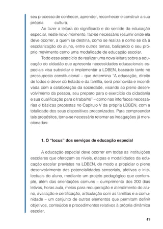 41
seu processo de conhecer, aprender, reconhecer e construir a sua
própria cultura.
Ao fazer a leitura do significado e do sentido da educação
especial, neste novo momento, faz-se necessário resumir onde ela
deve ocorrer, a quem se destina, como se realiza e como se dá a
escolarização do aluno, entre outros temas, balizando o seu pró-
prio movimento como uma modalidade de educação escolar.
Todo esse exercício de realizar uma nova leitura sobre a edu-
cação do cidadão que apresenta necessidades educacionais es-
peciais visa subsidiar e implementar a LDBEN, baseado tanto no
pressuposto constitucional – que determina “A educação, direito
de todos e dever do Estado e da família, será promovida e incenti-
vada com a colaboração da sociedade, visando ao pleno desen-
volvimento da pessoa, seu preparo para o exercício da cidadania
e sua qualificação para o trabalho” – como nas interfaces necessá-
rias e básicas propostas no Capítulo V da própria LDBEN, com a
totalidade dos seus dispositivos preconizados. Para compreender
tais propósitos, torna-se necessário retomar as indagações já men-
cionadas:
1. O “locus” dos serviços de educação especial
A educação especial deve ocorrer em todas as instituições
escolares que ofereçam os níveis, etapas e modalidades da edu-
cação escolar previstos na LDBEN, de modo a propiciar o pleno
desenvolvimento das potencialidades sensoriais, afetivas e inte-
lectuais do aluno, mediante um projeto pedagógico que contem-
ple, além das orientações comuns – cumprimento dos 200 dias
letivos, horas aula, meios para recuperação e atendimento do alu-
no, avaliação e certificação, articulação com as famílias e a comu-
nidade – um conjunto de outros elementos que permitam definir
objetivos, conteúdos e procedimentos relativos à própria dinâmica
escolar.
 