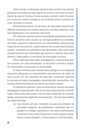 42
Assim sendo, a educação especial deve ocorrer nas escolas
públicas e privadas da rede regular de ensino, com base nos prin-
cípios da escola inclusiva. Essas escolas, portanto, além do aces-
so à matrícula, devem assegurar as condições para o sucesso es-
colar de todos os alunos.
Extraordinariamente, os serviços de educação especial po-
dem ser oferecidos em classes especiais, escolas especiais, clas-
ses hospitalares e em ambiente domiciliar.
Os sistemas públicos de ensino poderão estabelecer convê-
nios ou parcerias com escolas ou serviços públicos ou privados,
de modo a garantir o atendimento às necessidades educacionais
especiais de seus alunos, responsabilizando-se pela identificação,
análise, avaliação da qualidade e da idoneidade, bem como pelo
credenciamento das instituições que venham a realizar esse aten-
dimento, observados os princípios da educação inclusiva.
Para a definição das ações pedagógicas, a escola deve pre-
ver e prover, em suas prioridades, os recursos humanos e materi-
ais necessários à educação na diversidade.
É nesse contexto que a escola deve assegurar uma resposta
educativa adequada às necessidades educacionais de todos os
seus alunos, em seu processo de aprender, buscando implantar
os serviços de apoio pedagógico especializado necessários, ofe-
recidos preferencialmente no âmbito da própria escola.
É importante salientar o que se entende por serviço de apoio
pedagógico especializado: são os serviços educacionais diversifi-
cados oferecidos pela escola comum para responder às necessi-
dades educacionais especiais do educando. Tais serviços podem
ser desenvolvidos:
a) nas classes comuns, mediante atuação de professor da
educação especial, de professores intérpretes das lin-
guagens e códigos aplicáveis e de outros profissionais;
itinerância intra e interinstitucional e outros apoios neces-
sários à aprendizagem, à locomoção e à comunicação;
 