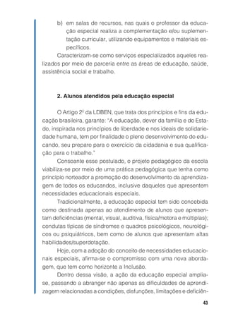 43
b) em salas de recursos, nas quais o professor da educa-
ção especial realiza a complementação e/ou suplemen-
tação curricular, utilizando equipamentos e materiais es-
pecíficos.
Caracterizam-se como serviços especializados aqueles rea-
lizados por meio de parceria entre as áreas de educação, saúde,
assistência social e trabalho.
2. Alunos atendidos pela educação especial
O Artigo 2º da LDBEN, que trata dos princípios e fins da edu-
cação brasileira, garante: “A educação, dever da família e do Esta-
do, inspirada nos princípios de liberdade e nos ideais de solidarie-
dade humana, tem por finalidade o pleno desenvolvimento do edu-
cando, seu preparo para o exercício da cidadania e sua qualifica-
ção para o trabalho.”
Consoante esse postulado, o projeto pedagógico da escola
viabiliza-se por meio de uma prática pedagógica que tenha como
princípio norteador a promoção do desenvolvimento da aprendiza-
gem de todos os educandos, inclusive daqueles que apresentem
necessidades educacionais especiais.
Tradicionalmente, a educação especial tem sido concebida
como destinada apenas ao atendimento de alunos que apresen-
tam deficiências (mental, visual, auditiva, física/motora e múltiplas);
condutas típicas de síndromes e quadros psicológicos, neurológi-
cos ou psiquiátricos, bem como de alunos que apresentam altas
habilidades/superdotação.
Hoje, com a adoção do conceito de necessidades educacio-
nais especiais, afirma-se o compromisso com uma nova aborda-
gem, que tem como horizonte a Inclusão.
Dentro dessa visão, a ação da educação especial amplia-
se, passando a abranger não apenas as dificuldades de aprendi-
zagem relacionadas a condições, disfunções, limitações e deficiên-
 