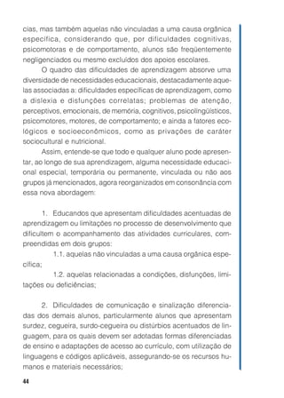 44
cias, mas também aquelas não vinculadas a uma causa orgânica
específica, considerando que, por dificuldades cognitivas,
psicomotoras e de comportamento, alunos são freqüentemente
negligenciados ou mesmo excluídos dos apoios escolares.
O quadro das dificuldades de aprendizagem absorve uma
diversidade de necessidades educacionais, destacadamente aque-
las associadas a: dificuldades específicas de aprendizagem, como
a dislexia e disfunções correlatas; problemas de atenção,
perceptivos, emocionais, de memória, cognitivos, psicolíngüísticos,
psicomotores, motores, de comportamento; e ainda a fatores eco-
lógicos e socioeconômicos, como as privações de caráter
sociocultural e nutricional.
Assim, entende-se que todo e qualquer aluno pode apresen-
tar, ao longo de sua aprendizagem, alguma necessidade educaci-
onal especial, temporária ou permanente, vinculada ou não aos
grupos já mencionados, agora reorganizados em consonância com
essa nova abordagem:
1. Educandos que apresentam dificuldades acentuadas de
aprendizagem ou limitações no processo de desenvolvimento que
dificultem o acompanhamento das atividades curriculares, com-
preendidas em dois grupos:
1.1. aquelas não vinculadas a uma causa orgânica espe-
cífica;
1.2. aquelas relacionadas a condições, disfunções, limi-
tações ou deficiências;
2. Dificuldades de comunicação e sinalização diferencia-
das dos demais alunos, particularmente alunos que apresentam
surdez, cegueira, surdo-cegueira ou distúrbios acentuados de lin-
guagem, para os quais devem ser adotadas formas diferenciadas
de ensino e adaptações de acesso ao currículo, com utilização de
linguagens e códigos aplicáveis, assegurando-se os recursos hu-
manos e materiais necessários;
 
