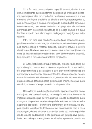 45
2.1 - Em face das condições específicas associadas à sur-
dez, é importante que os sistemas de ensino se organizem de for-
ma que haja escolas em condições de oferecer aos alunos surdos
o ensino em língua brasileira de sinais e em língua portuguesa e,
aos surdos-cegos, o ensino em língua de sinais digital, tadoma e
outras técnicas, bem como escolas com propostas de ensino e
aprendizagem diferentes, facultando-se a esses alunos e a suas
famílias a opção pela abordagem pedagógica que julgarem ade-
quada;
2.2 - Em face das condições específicas associadas à ce-
gueira e à visão subnormal, os sistemas de ensino devem prover
aos alunos cegos o material didático, inclusive provas, e o livro
didático em Braille e, aos alunos com visão subnormal (baixa vi-
são), os auxílios ópticos necessários, bem como material didático,
livro didático e provas em caracteres ampliados;
3. Altas habilidades/superdotação, grande facilidade de
aprendizagem que os leve a dominar rapidamente os conceitos,
os procedimentos e as atitudes e que, por terem condições de
aprofundar e enriquecer esses conteúdos, devem receber desafi-
os suplementares em classe comum, em sala de recursos ou em
outros espaços definidos pelos sistemas de ensino, inclusive para
concluir, em menor tempo, a série ou etapa escolar.
Dessa forma, a educação especial – agora concebida como
o conjunto de conhecimentos, tecnologias, recursos humanos e
materiais didáticos que devem atuar na relação pedagógica para
assegurar resposta educativa de qualidade às necessidades edu-
cacionais especiais – continuará atendendo, com ênfase, os gru-
pos citados inicialmente. Entretanto, em consonância com a nova
abordagem, deverá vincular suas ações cada vez mais à qualida-
de da relação pedagógica e não apenas a um público-alvo delimi-
tado, de modo que a atenção especial se faça presente para todos
 