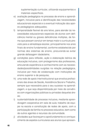 48
suplementação curricular, utilizando equipamentos e
materiais específicos.
e) avaliação pedagógica no processo de ensino e aprendi-
zagem, inclusive para a identificação das necessidades
educacionais especiais e a eventual indicação dos apoi-
os pedagógicos adequados;
f) temporalidade flexível do ano letivo, para atender às ne-
cessidades educacionais especiais de alunos com defi-
ciência mental ou graves deficiências múltiplas, de for-
ma que possam concluir em tempo maior o currículo pre-
visto para a série/etapa escolar, principalmente nos anos
finais do ensino fundamental, conforme estabelecido por
normas dos sistemas de ensino, procurando-se evitar
grande defasagem idade/série;
g) condições para reflexão, ação e elaboração teórica da
educação inclusiva, com protagonismo dos professores,
articulando experiência e conhecimento com as necessi-
dades/possibilidades surgidas na relação pedagógica,
inclusive por meio de colaboração com instituições de
ensino superior e de pesquisa;
h) uma rede de apoio interinstitucional que envolva profissi-
onais das áreas de Saúde, Assistência Social e Trabalho,
sempre que necessário para o seu sucesso na aprendi-
zagem, e que seja disponibilizada por meio de convêni-
os com organizações públicas ou privadas daquelas áre-
as;
i) sustentabilidade do processo inclusivo, mediante apren-
dizagem cooperativa em sala de aula; trabalho de equi-
pe na escola e constituição de redes de apoio, com a
participação da família no processo educativo, bem como
de outros agentes e recursos da comunidade.
j) atividades que favoreçam o aprofundamento e o enrique-
cimento de aspetos curriculares aos alunos que apresen-
 