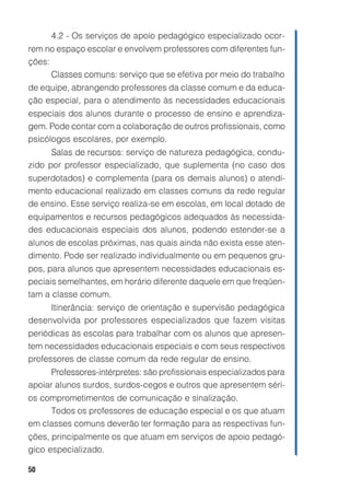 50
4.2 - Os serviços de apoio pedagógico especializado ocor-
rem no espaço escolar e envolvem professores com diferentes fun-
ções:
Classes comuns: serviço que se efetiva por meio do trabalho
de equipe, abrangendo professores da classe comum e da educa-
ção especial, para o atendimento às necessidades educacionais
especiais dos alunos durante o processo de ensino e aprendiza-
gem. Pode contar com a colaboração de outros profissionais, como
psicólogos escolares, por exemplo.
Salas de recursos: serviço de natureza pedagógica, condu-
zido por professor especializado, que suplementa (no caso dos
superdotados) e complementa (para os demais alunos) o atendi-
mento educacional realizado em classes comuns da rede regular
de ensino. Esse serviço realiza-se em escolas, em local dotado de
equipamentos e recursos pedagógicos adequados às necessida-
des educacionais especiais dos alunos, podendo estender-se a
alunos de escolas próximas, nas quais ainda não exista esse aten-
dimento. Pode ser realizado individualmente ou em pequenos gru-
pos, para alunos que apresentem necessidades educacionais es-
peciais semelhantes, em horário diferente daquele em que freqüen-
tam a classe comum.
Itinerância: serviço de orientação e supervisão pedagógica
desenvolvida por professores especializados que fazem visitas
periódicas às escolas para trabalhar com os alunos que apresen-
tem necessidades educacionais especiais e com seus respectivos
professores de classe comum da rede regular de ensino.
Professores-intérpretes: são profissionais especializados para
apoiar alunos surdos, surdos-cegos e outros que apresentem séri-
os comprometimentos de comunicação e sinalização.
Todos os professores de educação especial e os que atuam
em classes comuns deverão ter formação para as respectivas fun-
ções, principalmente os que atuam em serviços de apoio pedagó-
gico especializado.
 