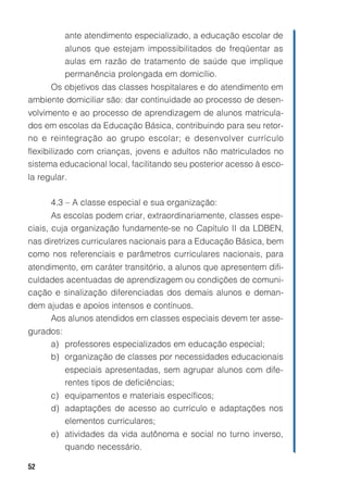 52
ante atendimento especializado, a educação escolar de
alunos que estejam impossibilitados de freqüentar as
aulas em razão de tratamento de saúde que implique
permanência prolongada em domicílio.
Os objetivos das classes hospitalares e do atendimento em
ambiente domiciliar são: dar continuidade ao processo de desen-
volvimento e ao processo de aprendizagem de alunos matricula-
dos em escolas da Educação Básica, contribuindo para seu retor-
no e reintegração ao grupo escolar; e desenvolver currículo
flexibilizado com crianças, jovens e adultos não matriculados no
sistema educacional local, facilitando seu posterior acesso à esco-
la regular.
4.3 – A classe especial e sua organização:
As escolas podem criar, extraordinariamente, classes espe-
ciais, cuja organização fundamente-se no Capítulo II da LDBEN,
nas diretrizes curriculares nacionais para a Educação Básica, bem
como nos referenciais e parâmetros curriculares nacionais, para
atendimento, em caráter transitório, a alunos que apresentem difi-
culdades acentuadas de aprendizagem ou condições de comuni-
cação e sinalização diferenciadas dos demais alunos e deman-
dem ajudas e apoios intensos e contínuos.
Aos alunos atendidos em classes especiais devem ter asse-
gurados:
a) professores especializados em educação especial;
b) organização de classes por necessidades educacionais
especiais apresentadas, sem agrupar alunos com dife-
rentes tipos de deficiências;
c) equipamentos e materiais específicos;
d) adaptações de acesso ao currículo e adaptações nos
elementos curriculares;
e) atividades da vida autônoma e social no turno inverso,
quando necessário.
 