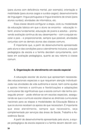 54
(para alunos com deficiência mental, por exemplo); orientação e
mobilidade (para alunos cegos e surdos-cegos); desenvolvimento
de linguagem: língua portuguesa e língua brasileira de sinais (para
alunos surdos); atividades de informática, etc.
Essa classe deverá configurar a etapa, ciclo ou modalidade
da educação básica em que o aluno se encontra – educação in-
fantil, ensino fundamental, educação de jovens e adultos – promo-
vendo avaliação contínua do seu desempenho – com a equipe es-
colar e pais – e proporcionando, sempre que possível, atividades
conjuntas com os demais alunos das classes comuns.
É importante que, a partir do desenvolvimento apresentado
pelo aluno e das condições para o atendimento inclusivo, a equipe
pedagógica da escola e a família decidam conjuntamente, com
base em avaliação pedagógica, quanto ao seu retorno à classe
comum.
5. Organização do atendimento em escola especial
A educação escolar de alunos que apresentam necessida-
des educacionais especiais e que requeiram atenção individuali-
zada nas atividades da vida autônoma e social, bem como ajudas
e apoios intensos e contínuos e flexibilizações e adaptações
curriculares tão significativas que a escola comum não tenha con-
seguido prover – pode efetivar-se em escolas especiais, assegu-
rando-se que o currículo escolar observe as diretrizes curriculares
nacionais para as etapas e modalidades da Educação Básica e
que os alunos recebam os apoios de que necessitam. É importante
que esse atendimento, sempre que necessário, seja
complementado por serviços das áreas de Saúde, Trabalho e As-
sistência Social.
A partir do desenvolvimento apresentado pelo aluno, a equi-
pe pedagógica da escola especial e a família devem decidir con-
 