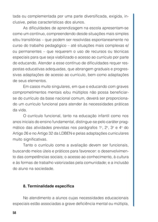 58
tada ou complementada por uma parte diversificada, exigida, in-
clusive, pelas características dos alunos.
As dificuldades de aprendizagem na escola apresentam-se
como um contínuo, compreendendo desde situações mais simples
e/ou transitórias – que podem ser resolvidas espontaneamente no
curso do trabalho pedagógico – até situações mais complexas e/
ou permanentes – que requerem o uso de recursos ou técnicas
especiais para que seja viabilizado o acesso ao currículo por parte
do educando. Atender a esse contínuo de dificuldades requer res-
postas educativas adequadas, que abrangem graduais e progres-
sivas adaptações de acesso ao currículo, bem como adaptações
de seus elementos.
Em casos muito singulares, em que o educando com graves
comprometimentos mentais e/ou múltiplos não possa beneficiar-
se do currículo da base nacional comum, deverá ser proporciona-
do um currículo funcional para atender às necessidades práticas
da vida.
O currículo funcional, tanto na educação infantil como nos
anos iniciais do ensino fundamental, distingue-se pelo caráter prag-
mático das atividades previstas nos parágrafos 1o
, 2o
, 3o
e 4o
do
Artigo 26 e no Artigo 32 da LDBEN e pelas adaptações curriculares
muito significativas.
Tanto o currículo como a avaliação devem ser funcionais,
buscando meios úteis e práticos para favorecer: o desenvolvimen-
to das competências sociais; o acesso ao conhecimento, à cultura
e às formas de trabalho valorizadas pela comunidade; e a inclusão
do aluno na sociedade.
8. Terminalidade específica
No atendimento a alunos cujas necessidades educacionais
especiais estão associadas a grave deficiência mental ou múltipla,
 