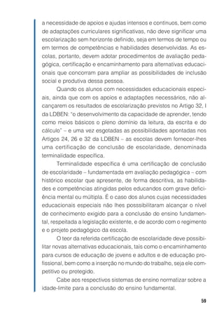 59
a necessidade de apoios e ajudas intensos e contínuos, bem como
de adaptações curriculares significativas, não deve significar uma
escolarização sem horizonte definido, seja em termos de tempo ou
em termos de competências e habilidades desenvolvidas. As es-
colas, portanto, devem adotar procedimentos de avaliação peda-
gógica, certificação e encaminhamento para alternativas educaci-
onais que concorram para ampliar as possibilidades de inclusão
social e produtiva dessa pessoa.
Quando os alunos com necessidades educacionais especi-
ais, ainda que com os apoios e adaptações necessários, não al-
cançarem os resultados de escolarização previstos no Artigo 32, I
da LDBEN: “o desenvolvimento da capacidade de aprender, tendo
como meios básicos o pleno domínio da leitura, da escrita e do
cálculo” – e uma vez esgotadas as possibilidades apontadas nos
Artigos 24, 26 e 32 da LDBEN – as escolas devem fornecer-lhes
uma certificação de conclusão de escolaridade, denominada
terminalidade específica.
Terminalidade específica é uma certificação de conclusão
de escolaridade – fundamentada em avaliação pedagógica – com
histórico escolar que apresente, de forma descritiva, as habilida-
des e competências atingidas pelos educandos com grave defici-
ência mental ou múltipla. É o caso dos alunos cujas necessidades
educacionais especiais não lhes posssibilitaram alcançar o nível
de conhecimento exigido para a conclusão do ensino fundamen-
tal, respeitada a legislação existente, e de acordo com o regimento
e o projeto pedagógico da escola.
O teor da referida certificação de escolaridade deve possibi-
litar novas alternativas educacionais, tais como o encaminhamento
para cursos de educação de jovens e adultos e de educação pro-
fissional, bem como a inserção no mundo do trabalho, seja ele com-
petitivo ou protegido.
Cabe aos respectivos sistemas de ensino normatizar sobre a
idade-limite para a conclusão do ensino fundamental.
 