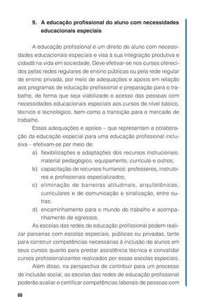 60
9. A educação profissional do aluno com necessidades
educacionais especiais
A educação profissional é um direito do aluno com necessi-
dades educacionais especiais e visa à sua integração produtiva e
cidadã na vida em sociedade. Deve efetivar-se nos cursos ofereci-
dos pelas redes regulares de ensino públicas ou pela rede regular
de ensino privada, por meio de adequações e apoios em relação
aos programas de educação profissional e preparação para o tra-
balho, de forma que seja viabilizado o acesso das pessoas com
necessidades educacionais especiais aos cursos de nível básico,
técnico e tecnológico, bem como a transição para o mercado de
trabalho.
Essas adequações e apoios – que representam a colabora-
ção da educação especial para uma educação profissional inclu-
siva – efetivam-se por meio de:
a) flexibilizações e adaptações dos recursos instrucionais:
material pedagógico, equipamento, currículo e outros;
b) capacitação de recursos humanos: professores, instruto-
res e profissionais especializados;
c) eliminação de barreiras atitudinais, arquitetônicas,
curriculares e de comunicação e sinalização, entre ou-
tras;
d) encaminhamento para o mundo do trabalho e acompa-
nhamento de egressos.
As escolas das redes de educação profissional podem reali-
zar parcerias com escolas especiais, públicas ou privadas, tanto
para construir competências necessárias à inclusão de alunos em
seus cursos quanto para prestar assistência técnica e convalidar
cursos profissionalizantes realizados por essas escolas especiais.
Além disso, na perspectiva de contribuir para um processo
de inclusão social, as escolas das redes de educação profissional
poderão avaliar e certificar competências laborais de pessoas com
 