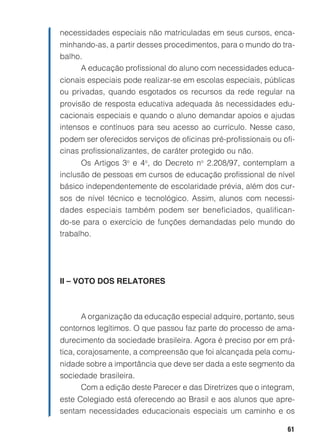 61
necessidades especiais não matriculadas em seus cursos, enca-
minhando-as, a partir desses procedimentos, para o mundo do tra-
balho.
A educação profissional do aluno com necessidades educa-
cionais especiais pode realizar-se em escolas especiais, públicas
ou privadas, quando esgotados os recursos da rede regular na
provisão de resposta educativa adequada às necessidades edu-
cacionais especiais e quando o aluno demandar apoios e ajudas
intensos e contínuos para seu acesso ao currículo. Nesse caso,
podem ser oferecidos serviços de oficinas pré-profissionais ou ofi-
cinas profissionalizantes, de caráter protegido ou não.
Os Artigos 3o
e 4o
, do Decreto no
2.208/97, contemplam a
inclusão de pessoas em cursos de educação profissional de nível
básico independentemente de escolaridade prévia, além dos cur-
sos de nível técnico e tecnológico. Assim, alunos com necessi-
dades especiais também podem ser beneficiados, qualifican-
do-se para o exercício de funções demandadas pelo mundo do
trabalho.
II – VOTO DOS RELATORES
A organização da educação especial adquire, portanto, seus
contornos legítimos. O que passou faz parte do processo de ama-
durecimento da sociedade brasileira. Agora é preciso por em prá-
tica, corajosamente, a compreensão que foi alcançada pela comu-
nidade sobre a importância que deve ser dada a este segmento da
sociedade brasileira.
Com a edição deste Parecer e das Diretrizes que o integram,
este Colegiado está oferecendo ao Brasil e aos alunos que apre-
sentam necessidades educacionais especiais um caminho e os
 