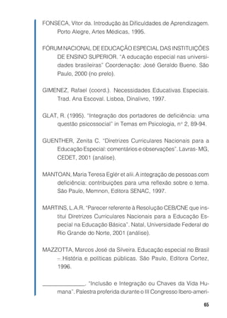 65
FONSECA, Vítor da. Introdução às Dificuldades de Aprendizagem.
Porto Alegre, Artes Médicas, 1995.
FÓRUM NACIONAL DE EDUCAÇÃO ESPECIAL DAS INSTITUIÇÕES
DE ENSINO SUPERIOR. “A educação especial nas universi-
dades brasileiras” Coordenação: José Geraldo Bueno. São
Paulo, 2000 (no prelo).
GIMENEZ, Rafael (coord.). Necessidades Educativas Especiais.
Trad. Ana Escoval. Lisboa, Dinalivro, 1997.
GLAT, R. (1995). “Integração dos portadores de deficiência: uma
questão psicossocial” in Temas em Psicologia, no
2, 89-94.
GUENTHER, Zenita C. “Diretrizes Curriculares Nacionais para a
Educação Especial: comentários e observações”. Lavras- MG,
CEDET, 2001 (análise).
MANTOAN, Maria Teresa Eglér et alii.A integração de pessoas com
deficiência: contribuições para uma reflexão sobre o tema.
São Paulo, Memnon, Editora SENAC, 1997.
MARTINS, L.A.R. “Parecer referente à Resolução CEB/CNE que ins-
titui Diretrizes Curriculares Nacionais para a Educação Es-
pecial na Educação Básica”. Natal, Universidade Federal do
Rio Grande do Norte, 2001 (análise).
MAZZOTTA, Marcos José da Silveira. Educação especial no Brasil
– História e políticas públicas. São Paulo, Editora Cortez,
1996.
_______________. “Inclusão e Integração ou Chaves da Vida Hu-
mana”. Palestra proferida durante o III Congresso Ibero-ameri-
 
