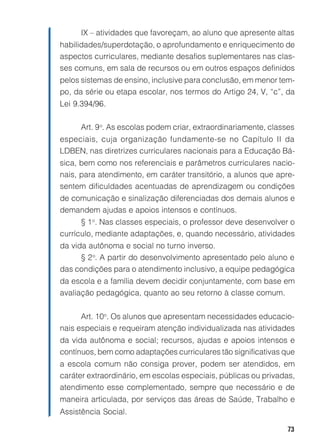 73
IX – atividades que favoreçam, ao aluno que apresente altas
habilidades/superdotação, o aprofundamento e enriquecimento de
aspectos curriculares, mediante desafios suplementares nas clas-
ses comuns, em sala de recursos ou em outros espaços definidos
pelos sistemas de ensino, inclusive para conclusão, em menor tem-
po, da série ou etapa escolar, nos termos do Artigo 24, V, “c”, da
Lei 9.394/96.
Art. 9o
. As escolas podem criar, extraordinariamente, classes
especiais, cuja organização fundamente-se no Capítulo II da
LDBEN, nas diretrizes curriculares nacionais para a Educação Bá-
sica, bem como nos referenciais e parâmetros curriculares nacio-
nais, para atendimento, em caráter transitório, a alunos que apre-
sentem dificuldades acentuadas de aprendizagem ou condições
de comunicação e sinalização diferenciadas dos demais alunos e
demandem ajudas e apoios intensos e contínuos.
§ 1o
. Nas classes especiais, o professor deve desenvolver o
currículo, mediante adaptações, e, quando necessário, atividades
da vida autônoma e social no turno inverso.
§ 2o
. A partir do desenvolvimento apresentado pelo aluno e
das condições para o atendimento inclusivo, a equipe pedagógica
da escola e a família devem decidir conjuntamente, com base em
avaliação pedagógica, quanto ao seu retorno à classe comum.
Art. 10o
. Os alunos que apresentam necessidades educacio-
nais especiais e requeiram atenção individualizada nas atividades
da vida autônoma e social; recursos, ajudas e apoios intensos e
contínuos, bem como adaptações curriculares tão significativas que
a escola comum não consiga prover, podem ser atendidos, em
caráter extraordinário, em escolas especiais, públicas ou privadas,
atendimento esse complementado, sempre que necessário e de
maneira articulada, por serviços das áreas de Saúde, Trabalho e
Assistência Social.
 
