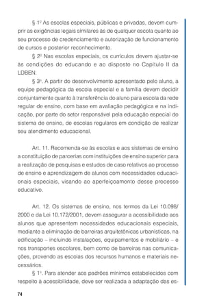 74
§ 1º As escolas especiais, públicas e privadas, devem cum-
prir as exigências legais similares às de qualquer escola quanto ao
seu processo de credenciamento e autorização de funcionamento
de cursos e posterior reconhecimento.
§ 2º Nas escolas especiais, os currículos devem ajustar-se
às condições do educando e ao disposto no Capítulo II da
LDBEN.
§ 3o
. A partir do desenvolvimento apresentado pelo aluno, a
equipe pedagógica da escola especial e a família devem decidir
conjuntamente quanto à transferência do aluno para escola da rede
regular de ensino, com base em avaliação pedagógica e na indi-
cação, por parte do setor responsável pela educação especial do
sistema de ensino, de escolas regulares em condição de realizar
seu atendimento educacional.
Art. 11. Recomenda-se às escolas e aos sistemas de ensino
a constituição de parcerias com instituições de ensino superior para
a realização de pesquisas e estudos de caso relativos ao processo
de ensino e aprendizagem de alunos com necessidades educaci-
onais especiais, visando ao aperfeiçoamento desse processo
educativo.
Art. 12. Os sistemas de ensino, nos termos da Lei 10.098/
2000 e da Lei 10.172/2001, devem assegurar a acessibilidade aos
alunos que apresentem necessidades educacionais especiais,
mediante a eliminação de barreiras arquitetônicas urbanísticas, na
edificação – incluindo instalações, equipamentos e mobiliário – e
nos transportes escolares, bem como de barreiras nas comunica-
ções, provendo as escolas dos recursos humanos e materiais ne-
cessários.
§ 1o
. Para atender aos padrões mínimos estabelecidos com
respeito à acessibilidade, deve ser realizada a adaptação das es-
 