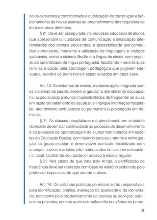 75
colas existentes e condicionada a autorização de construção e fun-
cionamento de novas escolas ao preenchimento dos requisitos de
infra-estrutura definidos.
§ 2o
. Deve ser assegurada, no processo educativo de alunos
que apresentam dificuldades de comunicação e sinalização dife-
renciadas dos demais educandos, a acessibilidade aos conteú-
dos curriculares, mediante a utilização de linguagens e códigos
aplicáveis, como o sistema Braille e a língua de sinais, sem prejuí-
zo do aprendizado da língua portuguesa, facultando-lhes e às suas
famílias a opção pela abordagem pedagógica que julgarem ade-
quada, ouvidos os profissionais especializados em cada caso.
Art. 13. Os sistemas de ensino, mediante ação integrada com
os sistemas de saúde, devem organizar o atendimento educacio-
nal especializado a alunos impossibilitados de freqüentar as aulas
em razão de tratamento de saúde que implique internação hospita-
lar, atendimento ambulatorial ou permanência prolongada em do-
micílio.
§ 1o
. As classes hospitalares e o atendimento em ambiente
domiciliar devem dar continuidade ao processo de desenvolvimento
e ao processo de aprendizagem de alunos matriculados em esco-
las da Educação Básica, contribuindo para seu retorno e reintegra-
ção ao grupo escolar, e desenvolver currículo flexibilizado com
crianças, jovens e adultos não matriculados no sistema educacio-
nal local, facilitando seu posterior acesso à escola regular.
§ 2o
. Nos casos de que trata este Artigo, a certificação de
freqüência deve ser realizada com base no relatório elaborado pelo
professor especializado que atende o aluno.
Art. 14. Os sistemas públicos de ensino serão responsáveis
pela identificação, análise, avaliação da qualidade e da idoneida-
de, bem como pelo credenciamento de escolas ou serviços, públi-
cos ou privados, com os quais estabelecerão convênios ou parce-
 