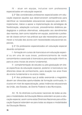 78
IV - atuar em equipe, inclusive com professores
especializados em educação especial.
§ 2º São considerados professores especializados em edu-
cação especial aqueles que desenvolveram competências para
identificar as necessidades educacionais especiais para definir,
implementar, liderar e apoiar a implementação de estratégias de
flexibilização, adaptação curricular, procedimentos didáticos pe-
dagógicos e práticas alternativas, adequados aos atendimentos
das mesmas, bem como trabalhar em equipe, assistindo o profes-
sor de classe comum nas práticas que são necessárias para pro-
mover a inclusão dos alunos com necessidades educacionais es-
peciais.
§ 3º Os professores especializados em educação especial
deverão comprovar:
I - formação em cursos de licenciatura em educação especi-
al ou em uma de suas áreas, preferencialmente de modo
concomitante e associado à licenciatura para educação infantil ou
para os anos iniciais do ensino fundamental;
II - complementação de estudos ou pós-graduação em áre-
as específicas da educação especial, posterior à licenciatura nas
diferentes áreas de conhecimento, para atuação nos anos finais
do ensino fundamental e no ensino médio;
§ 4º Aos professores que já estão exercendo o magistério
devem ser oferecidas oportunidades de formação continuada, in-
clusive em nível de especialização, pelas instâncias educacionais
da União, dos Estados, do Distrito Federal e dos Municípios.
Art. 19. As diretrizes curriculares nacionais de todas as eta-
pas e modalidades da Educação Básica estendem-se para a edu-
cação especial, assim como estas Diretrizes Nacionais para aEdu-
cação Especial estendem-se para todas as etapas e modalidades
da Educação Básica.
 