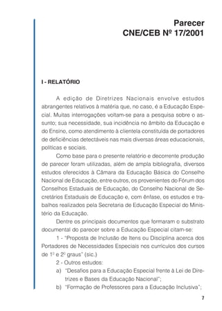 7
Parecer
CNE/CEB Nº 17/2001
I - RELATÓRIO
A edição de Diretrizes Nacionais envolve estudos
abrangentes relativos à matéria que, no caso, é a Educação Espe-
cial. Muitas interrogações voltam-se para a pesquisa sobre o as-
sunto; sua necessidade, sua incidência no âmbito da Educação e
do Ensino, como atendimento à clientela constituída de portadores
de deficiências detectáveis nas mais diversas áreas educacionais,
políticas e sociais.
Como base para o presente relatório e decorrente produção
de parecer foram utilizadas, além de ampla bibliografia, diversos
estudos oferecidos à Câmara da Educação Básica do Conselho
Nacional de Educação, entre outros, os provenientes do Fórum dos
Conselhos Estaduais de Educação, do Conselho Nacional de Se-
cretários Estaduais de Educação e, com ênfase, os estudos e tra-
balhos realizados pela Secretaria de Educação Especial do Minis-
tério da Educação.
Dentre os principais documentos que formaram o substrato
documental do parecer sobre a Educação Especial citam-se:
1 - “Proposta de Inclusão de Itens ou Disciplina acerca dos
Portadores de Necessidades Especiais nos currículos dos cursos
de 1º e 2º graus” (sic.)
2 - Outros estudos:
a) “Desafios para a Educação Especial frente à Lei de Dire-
trizes e Bases da Educação Nacional”;
b) “Formação de Professores para a Educação Inclusiva”;
 