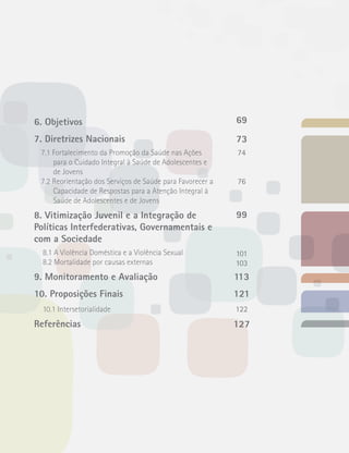 6. Objetivos 
7. Diretrizes Nacionais 
7.1 Fortalecimento da Promoção da Saúde nas Ações 
para o Cuidado Integral à Saúde de Adolescentes e 
de Jovens 
7.2 Reorientação dos Serviços de Saúde para Favorecer a 
Capacidade de Respostas para a Atenção Integral à 
Saúde de Adolescentes e de Jovens 
8. Vitimização Juvenil e a Integração de 
Políticas Interfederativas, Governamentais e 
com a Sociedade 
8.1 A Violência Doméstica e a Violência Sexual 
8.2 Mortalidade por causas externas 
9. Monitoramento e Avaliação 
10. Proposições Finais 
10.1 Intersetorialidade 
Referências 
69 
73 
74 
76 
99 
101 
103 
113 
121 
122 
127 
 