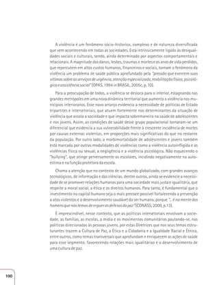 A violência é um fenômeno sócio-historico, complexo e de natureza diversificada 
que vem acontecendo em todas as sociedades. Está intrinsicamente ligado às desigual-dades 
sociais e culturais, sendo, ainda determinado por aspectos comportamentais e 
relacionais. A magnitude dos danos, lesões, traumas e mortes e os anos de vida perdidos, 
que repercutem em altos custos humanos, financeiros e sociais, tornam o fenômeno da 
violência um problema de saúde pública aprofundado pela “pressão que exercem suas 
vítimas sobre os serviços de urgência, atenção especializada, reabilitação física, psicoló-gica 
e assistência social” (OPAS, 1994 in BRASIL, 2005c, p. 10). 
Para a preocupação de todos, a violência se desloca para o interior, estagnando nas 
grandes metrópoles em uma nova dinâmica territorial que aumenta a violência nos mu-nicípios 
interioranos. Esse novo arranjo evidencia a necessidade de políticas de Estado 
tripartites e intersetoriais, que atuem fortemente nos determinantes da situação de 
violência que assola a sociedade e que impacta sobremaneira na saúde de adolescentes 
e nos jovens. Assim, as condições de saúde desse grupo populacional tornaram-se um 
diferencial que evidencia a sua vulnerabilidade frente à crescente incidência de mortes 
por causas externas violentas, em proporções mais significativas do que no restante 
da população. Por outro lado, a morbimortalidade de adolescentes e jovens também 
está marcada por outras modalidades de violências como a violência autoinfligida e as 
violências física ou sexual, a negligência e a violência psicológica. Não esquecendo o 
“bullying”, que atinge perversamente os escolares, incidindo negativamente na auto-estima 
e na função protetora da escola. 
Chama a atenção que no contexto de um mundo globalizado, com grandes avanços 
tecnológicos, de informação e das ciências, dentre outros, ainda se evidencie a necessi-dade 
de se promover relações humanas para uma sociedade mais justa e igualitária, que 
respeite a moral social, a ética e os direitos humanos. Para tanto, é fundamental que o 
investimento no capital humano seja o mais precoce possível fortalecendo a prevenção 
a atos violentos e o desenvolvimento saudável do ser humano, porque “... é na mente dos 
homens que nós temos de erguer as defesas da paz” (CONASS, 2009, p.13). 
È imprescindível, nesse contexto, que as políticas intersetoriais envolvam a socie-dade, 
as famílias, as escolas, a mídia e os movimentos comunitários pautando-se, nas 
políticas direcionadas às pessoas jovens, por estas Diretrizes que nos seus temas estru-turantes 
trazem a Cultura de Paz, a Ética e a Cidadania e a Igualdade Racial e Étnica, 
entre outros, como temas transversais que aprofundam e enriquecem as ações de saúde 
para esse segmento, favorecendo relações mais igualitárias e o desenvolvimento de 
uma cultura de paz. 
100 
 