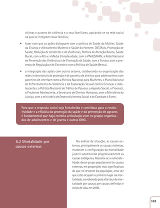 vítimas e autores de violência e a seus familiares, apoiando-se na rede social 
na qual se integram essas famílias; 
t fazer com que as ações dialoguem com a política de Saúde da Mulher, Saúde 
da Criança e Aleitamento Materno e Saúde do Homem; DST/Aids, Promoção de 
Saúde, Redução de Acidentes e de Violências, Política de Atenção Básica, Saúde 
Bucal, com a Alta e a Média Complexidade, com o VIVA/SINAN, a Rede Nacional 
de Prevenção das Violências e de Promoção da Saúde, com a Funasa, com o pro-cesso 
de Regulação e de Controle e com a Política de Saúde Mental. 
t a integração das ações com outros setores, colaborando na organização das 
redes intersetoriais de proteção e de garantia de direitos para adolescentes, com 
parceiros de interface como a Política Nacional para Mulheres, o Plano Nacional 
de Enfrentamento da Violência e da Exploração Sexual contra Crianças e Ado-lescentes; 
a Política Nacional de Tráfico de Pessoas, a Agenda Social, o Pronasci, 
o ProJovem Adolescente, a Secretaria de Direitos Humanos, com o Ministério da 
Justiça, com o ministério de Desenvolvimento Social e de Combate à Fome. 
Para que a resposta social seja fortalecida e contribua para a resolu-tividade 
e a eficácia da promoção da saúde e da prevenção de agravos 
é fundamental que haja estreita articulação com os grupos organiza-dos 
de adolescentes e de jovens e outras ONG. 
8.2 Mortalidade por 
causas externas 
Na análise de situação, as causas ex-ternas, 
principalmente as causas violentas, 
mudaram a configuração da mortalidade 
juvenil substituindo progressivamente as 
causas endógenas. Ressalta-se a vulnerabi-lidade 
desse grupo populacional às causas 
externas, em proporções mais significativas 
do que no restante da população, uma vez 
que estas ocupam o primeiro lugar na mor-talidade, 
corroborada pela alta taxa de mor-talidade 
por causas por causas definidas e 
ciclos de vida, em 2006. 
103 
 