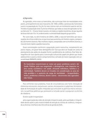 a) Agressões 
As agressões, entre estas os homicídios, são o principal fator de mortalidade entre 
jovens, principalmente do sexo masculino. De 1996 a 2006, o processo dos homicídios 
juvenis na população de 15 a 24, foi mais intenso com um incremento superior aos ho-micídios 
na população total. É preciso enfatizar, que todas as taxas de agressões na fai-xa 
etária de 15 – 19 anos foram maiores, em todas as regiões brasileiras, do que aquelas 
da faixa etária de 10 a 14, evidenciando a vulnerabilidade daquele grupo etário. 
Por outro lado, na série histórica de 2000 a 2006, a taxa de homicídios por sexo e 
raça/cor da vítima evidenciou-se que essa taxa aumentou em homens negros, compara-da 
a de homens brancos. Nas mulheres negras, comparadas com as mulheres brancas, o 
risco de morte repete o padrão masculino. 
Essas constatações conferem à população jovem masculina, notadamente aos 
jovens negros, um grave fator demográfico de risco que deve ser levado em conta no 
planejamento das ações de atuação frente à problemática da violência. Esse fator de-mográfico 
de risco aponta para a construção cultural dos papéis de gênero que levam 
adolescentes e jovens a terem comportamentos e atitudes de maior exposição e de vul-nerabilidade 
(MINAYO, 2003). 
Os homicídios caracterizam-se como um grave problema social e de 
Saúde Pública, pela sua magnitude e abrangência, com impactos na 
área social, econômica e de saúde, afetando indivíduos, famílias e a 
coletividade. Também devem ser levados em consideração os anos de 
vida perdidos e o aumento da carga de morbidade - incapacidades, 
lesões, problemas crônicos, dentre outros - decorrentes das agressões 
não-fatais. 
Para enfrentar esse problema, fruto de circunstâncias com forte interação de 
elementos estruturais, conjunturais, sociais, microssociais e subjetivos, há necessi-dade 
de formulação de ações integradas que articulem as políticas macro-estrutu-rais 
e as políticas públicas que promovem a inclusão social e asseguram os direitos 
de cidadania. 
O setor saúde é responsável: 
pela organização das redes de atenção integral à saúde, pela qualidade e integrali-dade 
destas ações e pela resolutividade da atenção às vítimas de violência, integran-do 
as diversas interfaces das três esferas de gestão do SUS; 
104 
 