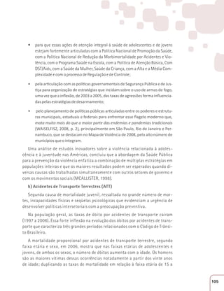 t para que essas ações de atenção integral à saúde de adolescentes e de jovens 
estejam fortemente articuladas com a Política Nacional de Promoção da Saúde, 
com a Política Nacional de Redução da Morbimortalidade por Acidentes e Vio-lência, 
com o Programa Saúde na Escola, com a Política de Atenção Básica, Com 
DST/Aids, com a Saúde da Mulher, Saúde da Criança, com a Alta e a Média Com-plexidade 
e com o processo de Regulação e de Controle; 
ͻ ƉĞůĂĂƌƟĐƵůĂĕĆŽĐŽŵĂƐƉŽůşƟĐĂƐŐŽǀĞƌŶĂŵĞŶƚĂŝƐĚĞ^ĞŐƵƌĂŶĕĂWƷďůŝĐĂĞĚĞ:ƵƐ- 
ƟĕĂƉĂƌĂŽƌŐĂŶŝǌĂĕĆŽĚĞĞƐƚƌĂƚĠŐŝĂƐƋƵĞŝŶĐŝĚĂŵƐŽďƌĞŽƵƐŽĚĞĂƌŵĂƐĚĞĨŽŐŽ͕ 
ƵŵĂǀĞǌƋƵĞĂŝŶŇĞǆĆŽ͕ĚĞϮϬϬϯĂϮϬϬϱ͕ĚĂƐƚĂǆĂƐĚĞĂŐƌĞƐƐƁĞƐĨŽƌŵĂŝŶŇƵĞŶĐŝĂ- 
das pelas estratégias de desarmamento; 
ͻ ƉĞůŽƉůĂŶĞũĂŵĞŶƚŽĚĞƉŽůşƟĐĂƐƉƷďůŝĐĂƐĂƌƟĐƵůĂĚĂƐĞŶƚƌĞŽƐƉŽĚĞƌĞƐĞĞƐƚƌƵƚƵ- 
ƌĂƐŵƵŶŝĐŝƉĂŝƐ͕ĞƐƚĂĚƵĂŝƐĞĨĞĚĞƌĂŝƐƉĂƌĂĞŶĨƌĞŶƚĂƌĞƐƐĞŇĂŐĞůŽŵŽĚĞƌŶŽƋƵĞ͕ 
mata muito mais do que a maior parte das endemias e pandemias tradicionais 
(WAISELFISZ, 2008, p. 2), ƉƌŝŶĐŝƉĂůŵĞŶƚĞĞŵ^ĆŽWĂƵůŽ͕ZŝŽĚĞ:ĂŶĞŝƌŽĞWĞƌ- 
nambuco, que se destacam no Mapa de Violência de 2008, pelo alto número de 
municípios que o integram. 
Uma análise de estudos inovadores sobre a violência relacionada à adoles-cência 
e à juventude nas Américas, concluiu que a abordagem da Saúde Pública 
para a prevenção da violência enfatiza a combinação de múltiplas estratégias em 
populações inteiras e que os maiores resultados podem ser esperados quando di-versas 
causas são trabalhadas simultaneamente com outros setores de governo e 
com os movimentos sociais (MCALLISTER, 1998). 
b) Acidentes de Transporte Terrestres (ATT) 
Segunda causa de mortalidade juvenil, ressaltada no grande número de mor-tes, 
incapacidades físicas e seqüelas psicológicas que evidenciam a urgência de 
desenvolver políticas intersetoriais com a preocupação preventiva. 
Na população geral, as taxas de óbito por acidentes de transporte caíram 
(1997 a 2006). Essa forte inflexão na evolução dos óbitos por acidentes de trans-porte 
que caracteriza três grandes períodos relacionados com o Código de Trânsi-to 
Brasileiro. 
A mortalidade proporcional por acidentes de transporte terrestre, segundo 
faixa etária e sexo, em 2006, mostra que nas faixas etárias de adolescentes e 
jovens, de ambos os sexos, o número de óbitos aumenta com a idade. Os homens 
são as maiores vítimas dessas ocorrências notadamente a partir dos vinte anos 
de idade; duplicando as taxas de mortalidade em relação à faixa etária de 15 a 
105 
 