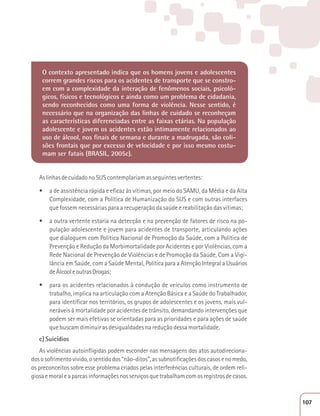 O contexto apresentado indica que os homens jovens e adolescentes 
correm grandes riscos para os acidentes de transporte que se constro-em 
com a complexidade da interação de fenômenos sociais, psicoló-gicos, 
físicos e tecnológicos e ainda como um problema de cidadania, 
sendo reconhecidos como uma forma de violência. Nesse sentido, é 
necessário que na organização das linhas de cuidado se reconheçam 
as características diferenciadas entre as faixas etárias. Na população 
adolescente e jovem os acidentes estão intimamente relacionados ao 
uso de álcool, nos finais de semana e durante a madrugada, são coli-sões 
frontais que por excesso de velocidade e por isso mesmo costu-mam 
ser fatais (BRASIL, 2005c). 
As linhas de cuidado no SUS contemplariam as seguintes vertentes: 
t a de assistência rápida e eficaz às vítimas, por meio do SAMU, da Média e da Alta 
Complexidade, com a Política de Humanização do SUS e com outras interfaces 
que fossem necessárias para a recuperação da saúde e reabilitação das vítimas; 
t a outra vertente estaria na detecção e na prevenção de fatores de risco na po-pulação 
adolescente e jovem para acidentes de transporte, articulando ações 
que dialoguem com Política Nacional de Promoção da Saúde, com a Política de 
Prevenção e Redução da Morbimortalidade por Acidentes e por Violências, com a 
Rede Nacional de Prevenção de Violências e de Promoção da Saúde, Com a Vigi-lância 
em Saúde, com a Saúde Mental, Política para a Atenção Integral a Usuários 
de Álcool e outras Drogas; 
t para os acidentes relacionados à condução de veículos como instrumento de 
trabalho, implica na articulação com a Atenção Básica e a Saúde do Trabalhador, 
para identificar nos territórios, os grupos de adolescentes e os jovens, mais vul-neráveis 
à mortalidade por acidentes de trânsito, demandando intervenções que 
podem ser mais efetivas se orientadas para as prioridades e para ações de saúde 
que buscam diminuir as desigualdades na redução dessa mortalidade. 
c) Suicídios 
As violências autoinfligidas podem esconder nas mensagens dos atos autodireciona-dos 
o sofrimento vivido, o sentido dos “não-ditos”, as subnotificações dos casos e no medo, 
os preconceitos sobre esse problema criados pelas interferências culturais, de ordem reli-giosa 
e moral e a parcas informações nos serviços que trabalham com os registros de casos. 
107 
 