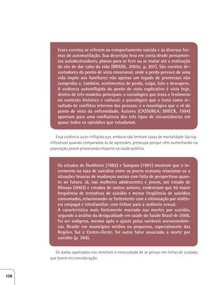 Esses eventos se referem ao comportamento suicida e às diversas for-mas 
de automutilação. Sua descrição leva em conta desde pensamen-tos 
autodestruidores, planos para se ferir ou se matar até a realização 
do ato de dar cabo da vida (BRASIL, 2005c, p. 207). São eventos de-vastadores 
do ponto de vista emocional, onde a perda precoce de uma 
vida impõe aos familiares não apenas um legado de promessas não 
cumpridas e, também, sentimentos de perda, culpa, luto e desespero. 
A violência autoinfligida do ponto de vista explicativo é vista hoje, 
dentro de três modelos principais: o sociológico que trata o fenômeno 
no contexto histórico e cultural; o psicológico que o trata como re-sultado 
de conflitos internos das pessoas; e o nosológico que o vê do 
ponto de vista da enfermidade. Autores (CASSORLA; SMECK, 1994) 
apontam para uma confluência dos três tipos de circunstâncias em 
quase todos os episódios que estudaram. 
Essa violência auto-infligida que, embora não tenham taxas de mortalidade tão sig-nificativas 
quando comparadas às de agressões, preocupa porque vêm aumentando na 
população jovem provocando impacto na saúde pública. 
Os estudos de Durkheim (1982) e Sampaio (1991) mostram que o in-cremento 
na taxa de suicídios entre os jovens costuma relacionar-se a 
situações bruscas de mudanças sociais com falta de perspectivas quan-to 
ao futuro. Já, nas mulheres adolescentes e jovens, um estudo de 
Minayo (2003) e estudos de outros autores, evidenciam que há maior 
frequência de tentativas de suicídio e menor freqüência de suicídios 
consumados, relacionando-se fortemente com a vitimização por violên-cia 
conjugal e intrafamiliar, com ênfase para a violência sexual. 
A característica mais fortemente marcada nas mortes por suicídio, 
segundo a análise da desigualdade em saúde do Saúde Brasil de 2006, 
foi ser indígena, mesmo após o ajuste pelas variáveis socioeconômi-cas. 
Residir em municípios médios ou pequenos, especialmente das 
Regiões Sul e Centro-Oeste, foi outro fator associado à morte por 
suicídio (p. 369). 
Os dados apontados nos remetem à necessidade de se pensar em linhas de cuidado 
que levem em consideração: 
108 
 