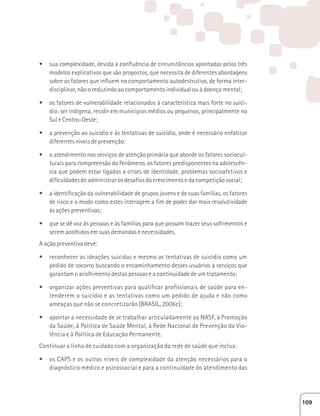 t sua complexidade, devida à confluência de circunstâncias apontadas pelos três 
modelos explicativos que são propostos, que necessita de diferentes abordagens 
sobre os fatores que influem no comportamento autodestrutivo, de forma inter-disciplinar, 
não o reduzindo ao comportamento individual ou à doença mental; 
t os fatores de vulnerabilidade relacionados à característica mais forte no suicí-dio: 
ser indígena, residir em municípios médios ou pequenos, principalmente no 
Sul e Centro-Oeste; 
t a prevenção ao suicídio e às tentativas de suicídio, onde é necessário enfatizar 
diferentes níveis de prevenção: 
t o atendimento nos serviços de atenção primária que aborde os fatores sociocul-turais 
para compreensão do fenômeno, os fatores predisponentes na adolescên-cia 
que podem estar ligados a crises de identidade, problemas socioafetivos e 
dificuldades de administrar os desafios do crescimento e da competição social; 
t a identificação da vulnerabilidade de grupos jovens e de suas famílias, os fatores 
de risco e o modo como estes interagem a fim de poder dar mais resolutividade 
às ações preventivas; 
t que se dê voz às pessoas e às famílias para que possam trazer seus sofrimentos e 
serem acolhidos em suas demandas e necessidades. 
A ação preventiva deve: 
t reconhecer as ideações suicidas e mesmo as tentativas de suicídio como um 
pedido de socorro buscando o encaminhamento desses usuários a serviços que 
garantam o acolhimento destas pessoas e a continuidade de um tratamento; 
t organizar ações preventivas para qualificar profissionais de saúde para en-tenderem 
o suicídio e as tentativas como um pedido de ajuda e não como 
ameaças que não se concretizarão (BRASIL, 2006c); 
t apontar a necessidade de se trabalhar articuladamente ao NASF, à Promoção 
da Saúde, à Política de Saúde Mental, à Rede Nacional de Prevenção da Vio-lência 
e à Política de Educação Permanente. 
Continuar a linha de cuidado com a organização da rede de saúde que inclua: 
t os CAPS e os outros níveis de complexidade da atenção necessários para o 
diagnóstico médico e psicossocial e para a continuidade do atendimento das 
109 
 