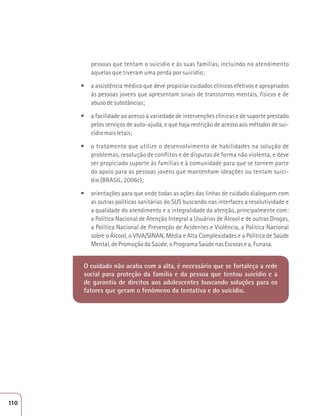pessoas que tentam o suicídio e às suas famílias, incluindo no atendimento 
aquelas que tiveram uma perda por suicídio; 
t a assistência médica que deve propiciar cuidados clínicos efetivos e apropriados 
às pessoas jovens que apresentam sinais de transtornos mentais, físicos e de 
abuso de substâncias; 
t a facilidade ao acesso à variedade de intervenções clínicas e de suporte prestado 
pelos serviços de auto-ajuda, e que haja restrição de acesso aos métodos de sui-cídio 
mais letais; 
t o tratamento que utilize o desenvolvimento de habilidades na solução de 
problemas, resolução de conflitos e de disputas de forma não violenta, e deve 
ser propiciado suporte às famílias e à comunidade para que se tornem parte 
do apoio para as pessoas jovens que mantenham ideações ou tentam suicí-dio 
(BRASIL, 2006c); 
t orientações para que onde todas as ações das linhas de cuidado dialoguem com 
as outras políticas sanitárias do SUS buscando nas interfaces a resolutividade e 
a qualidade do atendimento e a integralidade da atenção, principalmente com: 
a Política Nacional de Atenção Integral a Usuários de Álcool e de outras Drogas, 
a Política Nacional de Prevenção de Acidentes e Violência, a Política Nacional 
sobre o Álcool, o VIVA/SINAN, Média e Alta Complexidades e a Política de Saúde 
Mental, de Promoção da Saúde, o Programa Saúde nas Escolas e a, Funasa. 
O cuidado não acaba com a alta, é necessário que se fortaleça a rede 
social para proteção da família e da pessoa que tentou suicídio e a 
de garantia de direitos aos adolescentes buscando soluções para os 
fatores que geram o fenômeno da tentativa e do suicídio. 
110 
 