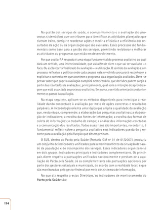 Na gestão dos serviços de saúde, o acompanhamento e a avaliação são pro-cessos 
sistemáticos que contribuem para identificar as atividades planejadas que 
tiveram êxito, corrigir e reordenar ações e medir a eficácia e a eficiência dos re-sultados 
da ação ou da organização que são avaliadas. Esses processos são funda-mentais 
como base para a gestão dos serviços, permitindo reelaborar e melhorar 
as atividades ou programas que estão em desenvolvimento. 
Por que avaliar? A resposta é uma etapa fundamental do processo avaliativo ao qual 
dará um sentido, uma intencionalidade, que vai além de dizer o que vai ser avaliado - o 
foco. Ou esclarecer a finalidade da avaliação – a utilização. O sentido da avaliação é um 
processo reflexivo e político onde cada pessoa nele envolvido procurará reconhecer e 
explicitar o contexto em que acontece o programa ou a organização avaliados. Deve-se 
pensar sobre que papel a avaliação cumprirá neste cenário, que decisões podem surgir a 
partir dos resultados da avaliação e, principalmente, qual seria a intenção de aprendiza-gem 
que está associada ao processo avaliativo. Em suma, o sentido orientará constante-mente 
os passos da avaliação. 
Na etapa seguinte, aplicam-se os métodos disponíveis para investigar a rea-lidade 
dando concretude à avaliação por meio de ações concretas e resultados 
palpáveis. A metodologia orienta uma lógica que amplia a qualidade da avaliação 
que, nesta etapa, compreende: a elaboração das perguntas avaliativas; a elabora-ção 
de indicadores; a escolha das fontes de informação; a escolha das formas de 
coleta de informações; o trabalho de campo; a análise das informações coletadas 
e a comunicação dos resultados. Todos esses itens são importantes, no entanto, é 
fundamental refletir sobre a pergunta avaliativa e os indicadores que darão o re-corte 
para a avaliação pela função que desempenham. 
O SUS, dentro do Pacto pela Saúde (Portaria GM nº 91 de 01/2007), produziu 
um conjunto de indicadores unificados para o monitoramento da situação de saú-de 
da população e do desempenho dos serviços. Esses indicadores organizam-se 
em dois grupos: indicadores principais e indicadores complementares. Os princi-pais 
dizem respeito a pactuações unificadas nacionalmente e prestam-se a ava-liação 
do Pacto pela Saúde. Já os complementares são pactuações opcionais por 
parte dos gestores estaduais e municipais, de acordo com a realidade local, e que 
são monitoradas pelo gestor federal por meio dos sistemas de informação. 
No que diz respeito a estas Diretrizes, os indicadores de monitoramento do 
Pacto pela Saúde são: 
114 
 