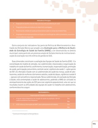 Indicadores Principais 
t Proporção de nascidos vivos de mães com 4 ou mais consultas de pré-natal 
t Proporção de óbitos de mulheres em idade fértil investigados 
t Percentual de unidades de saúde que desenvolvem ações no campo da atividade física 
t Proporção de municípios prioritários do Estado com notificação de violência doméstica, sexual e/ou 
outras violências implantada. 
Outro conjunto de indicadores faz parte da Política de Monitoramento e Ava-liação 
da Atenção Básica que propõe uma Avaliação para a Melhoria da Quali-dade 
da Estratégia de Saúde da Família (AMQ), a ser desenvolvida no âmbito 
municipal, como parte de um processo amplo de fortalecimento da institucionali-zação 
da avaliação nas três esferas de gestão do SUS. 
Duas dimensões constituem a avaliação das Equipes de Saúde da Família (ESF): 1) a 
consolidação do modelo de atenção, nas subdimensões relacionadas à organização do 
trabalho em saúde da família: acolhimento, humanização, responsabilização, promoção 
da saúde, participação comunitária, controle social, vigilância da saúde I – ações gerais 
da ESF; 2) a Atenção à Saúde com as subdimensões de saúde da criança, saúde de ado-lescentes, 
saúde de mulheres e de homens adultos, saúde de idosos, vigilância à saúde II 
– agravos com prevalência regionalizada. Nessa subdimensão, de avaliação da Atenção 
à Saúde, está contemplada a saúde de adolescentes, podendo a AMQ ser utilizada no 
acompanhamento das ações da ESF para esse segmento populacional, uma vez que os 
resultados trazem as dificuldades das equipes de saúde no trabalho com adolescentes, 
conforme descrito a seguir. 
INSTRUMENTO 4 
Organização do Trabalho em Saúde da Família 
1. A Equipe realiza diagnóstico da situação de saúde da população, identifi-cando 
os problemas mais frequentes 
Sim 
Não 
2. A ESF utiliza as informações do SIAB14 para o planejamento do trabalho. Sim 
Não 
____________________ 
14 Sistema de Informações da Atenção Básica 
115 
 