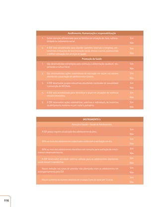 Acolhimento, Humanização e responsabilização 
1. Existe atenção diferenciada para as famílias em situação de risco, vulnera-bilidade 
ou isolamento social. 
Sim 
Não 
2. A ESF está sensibilizada para abordar questões relativas a estigmas, pre-conceitos 
e situações de discriminação racial, étnica e outras, promovendo 
a melhor utilização dos serviços de saúde. 
Sim 
Não 
Promoção da Saúde 
1. São desenvolvidas estratégias para estímulo à alimentação saudável, res-peitando 
a cultura local. 
Sim 
Não 
2. São desenvolvidas ações sistemáticas de educação em saúde nas escolas 
abordando a população de adolescentes e jovens. 
Sim 
Não 
3. A ESF desenvolve grupos educativos abordando conteúdos de sexualidade 
e prevenção de DST/Aids. 
Sim 
Não 
4. A ESF está sensibilizada para identificar e atuar em situações de violência 
sexual e doméstica. 
Sim 
Não 
5. A ESF desenvolve ações sistemáticas, coletivas e individuais, de incentivo 
ao aleitamento materno no pré-natal e puerpério. 
Sim 
Não 
INSTRUMENTO 5 
Atenção à Saúde – Saúde de Adolescentes 
A ESF possui registro atualizado dos adolescentes da área. 
Sim 
Não 
50% ou mais dos adolescentes cadastrados estão com a vacinação em dia. 
Sim 
Não 
50% ou mais dos adolescentes atendidos com consulta para avaliação de cresci-mento 
e desenvolvimento. 
Sim 
Não 
A ESF desenvolve atividade coletiva voltada para os adolescentes abordando 
saúde sexual e reprodutiva. 
Sim 
Não 
Houve redução nos casos de gravidez não planejada entre as adolescentes em 
acompanhamento pela ESF 
Sim 
Não 
Houve aumento do número absoluto de crianças livres da cárie até 12 anos 
Sim 
Não 
116 
 