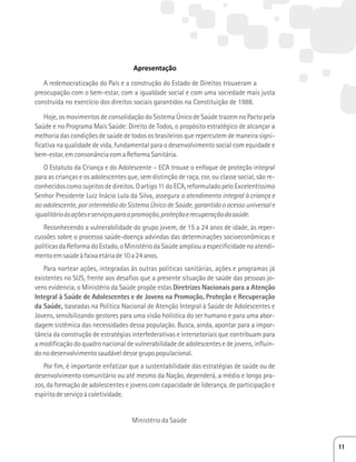 Apresentação 
A redemocratização do País e a construção do Estado de Direitos trouxeram a 
preocupação com o bem-estar, com a igualdade social e com uma sociedade mais justa 
construída no exercício dos direitos sociais garantidos na Constituição de 1988. 
Hoje, os movimentos de consolidação do Sistema Único de Saúde trazem no Pacto pela 
Saúde e no Programa Mais Saúde: Direito de Todos, o propósito estratégico de alcançar a 
melhoria das condições de saúde de todos os brasileiros que repercutem de maneira signi-ficativa 
na qualidade de vida, fundamental para o desenvolvimento social com equidade e 
bem-estar, em consonância com a Reforma Sanitária. 
O Estatuto da Criança e do Adolescente – ECA trouxe o enfoque de proteção integral 
para as crianças e os adolescentes que, sem distinção de raça, cor, ou classe social, são re-conhecidos 
como sujeitos de direitos. O artigo 11 do ECA, reformulado pelo Excelentíssimo 
Senhor Presidente Luiz Inácio Lula da Silva, assegura o atendimento integral à criança e 
ao adolescente, por intermédio do Sistema Único de Saúde, garantido o acesso universal e 
igualitário às ações e serviços para a promoção, proteção e recuperação da saúde. 
Reconhecendo a vulnerabilidade do grupo jovem, de 15 a 24 anos de idade, às reper-cussões 
sobre o processo saúde-doença advindas das determinações socioeconômicas e 
políticas da Reforma do Estado, o Ministério da Saúde ampliou a especificidade no atendi-mento 
em saúde à faixa etária de 10 a 24 anos. 
Para nortear ações, integradas às outras políticas sanitárias, ações e programas já 
existentes no SUS, frente aos desafios que a presente situação de saúde das pessoas jo-vens 
evidencia, o Ministério da Saúde propõe estas Diretrizes Nacionais para a Atenção 
Integral à Saúde de Adolescentes e de Jovens na Promoção, Proteção e Recuperação 
da Saúde, baseadas na Política Nacional de Atenção Integral à Saúde de Adolescentes e 
Jovens, sensibilizando gestores para uma visão holística do ser humano e para uma abor-dagem 
sistêmica das necessidades dessa população. Busca, ainda, apontar para a impor-tância 
da construção de estratégias interfederativas e intersetoriais que contribuam para 
a modificação do quadro nacional de vulnerabilidade de adolescentes e de jovens, influin-do 
no desenvolvimento saudável desse grupo populacional. 
Por fim, é importante enfatizar que a sustentabilidade das estratégias de saúde ou de 
desenvolvimento comunitário ou até mesmo da Nação, dependerá, a médio e longo pra-zos, 
da formação de adolescentes e jovens com capacidade de liderança, de participação e 
espírito de serviço à coletividade. 
Ministério da Saúde 
11 
 