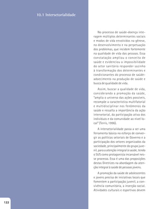 No processo de saúde-doença inte-ragem 
múltiplos determinantes sociais 
e modos de vida envolvidos na gênese, 
no desenvolvimento e na perpetuação 
dos problemas, que incidem fortemente 
na qualidade de vida das pessoas. Essa 
constatação ampliou o conceito de 
saúde e evidenciou a impossibilidade 
do setor sanitário responder sozinho 
à transformação dos determinantes e 
condicionantes do processo de saúde-adoecimento 
na produção de saúde e 
busca de qualidade de vida. 
Assim, buscar a qualidade de vida, 
considerando a promoção da saúde, 
“amplia o universo das ações possíveis, 
recompõe a característica multifatorial 
e multidisciplinar nos fenômenos da 
saúde e ressalta a importância da ação 
intersetorial, da participação ativa dos 
indivíduos e da comunidade ao nível lo-cal” 
(Terris, 1996). 
A intersetorialidade passa a ser uma 
ferramenta básica no esforço de conver-gir 
as políticas setoriais de Governo e a 
participação dos setores organizados da 
sociedade, principalmente do grupo juve-nil, 
para a atenção integral à saúde, tendo 
o SUS como protagonista incansável nes-se 
processo. Essa é uma das proposições 
destas Diretrizes na abordagem da aten-ção 
integral à saúde de pessoas jovens. 
A promoção da saúde de adolescentes 
e jovens precisa de iniciativas locais que 
fomentem a participação juvenil, a con-vivência 
comunitária, a inserção social. 
Atividades culturais e esportivas devem 
10.1 Intersetorialidade 
122 
 