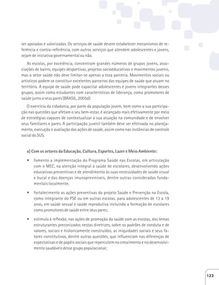 ser apoiadas e valorizadas. Os serviços de saúde devem estabelecer mecanismos de re-ferência 
e contra-referência, com outros serviços que atendem adolescentes e jovens, 
sejam de iniciativa governamental ou não. 
As escolas, por excelência, concentram grandes números de grupos jovens, asso-ciações 
de bairro, equipes desportivas, projetos socioeducativos e movimentos juvenis, 
mas o setor saúde não deve limitar-se apenas a essa parceria. Movimentos sociais ou 
artísticos podem se constituir excelentes parceiros das equipes de saúde que atuam no 
território. A equipe de saúde pode capacitar adolescentes e jovens integrantes desses 
grupos, assim como estudantes com características de liderança, como promotores de 
saúde junto a seus pares (BRASIL, 2005d). 
O exercício da cidadania, por parte da população jovem, bem como a sua participa-ção 
nas questões que afetam o seu bem-estar, é alcançado mais efetivamente por meio 
de estratégias capazes de contextualizar a sua atuação na comunidade e de envolver 
seus familiares e pares. A participação juvenil também deve ser efetivada no planeja-mento, 
execução e avaliação das ações de saúde, assim como nas instâncias de controle 
social do SUS. 
a) Com os setores da Educação, Cultura, Esportes, Lazer e Meio Ambiente: 
t fomento a implementação do Programa Saúde nas Escolas, em articulação 
com o MEC, na atenção integral à saúde de escolares, desenvolvendo ações 
educativas preventivas e de atendimento às suas necessidades de saúde visual 
e bucal e das doenças imunopreviníveis, dentre outras consideradas funda-mentais 
localmente; 
t fortalecimento as ações preventivas do projeto Saúde e Prevenção na Escola, 
como integrante do PSE ou em outras escolas, para adolescentes de 13 a 19 
anos, em saúde sexual e saúde reprodutiva incluindo a formação de escolares 
como promotores de saúde entre seus pares; 
t estímulo à reflexão, nas ações de promoção da saúde com as escolas, dos temas 
estruturantes preconizados nestas diretrizes, sobre os padrões de conduta e de 
valores, sociais e historicamente construídos, as iniquidades sociais e seus fa-tores 
constitutivos, dentre outras questões, que influenciam nas diferenças de 
expectativas e de papéis sociais que repercutem no crescimento e no desenvolvi-mento 
saudáveis desse grupo populacional; 
123 
 