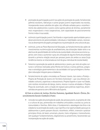 t promoção da participação juvenil nas ações de promoção da saúde, fortalecendo 
grêmios escolares, lideranças e outros grupos juvenis organizados nas escolas, 
incorporando novos subsídios de ação e de reflexão voltados para o reconheci-mento 
dos adolescentes e jovens como sujeitos plenos de direitos, socialmente 
mais responsáveis e mais cooperativos, com capacidade de posicionamento 
frente à vida e à sua saúde; 
t estímulo à participação juvenil, facilitando e organizando oportunidades para o 
desenvolvimento de potencialidades individuais e habilidades sociais, necessá-rias 
ao desempenho de papéis protagônicos na promoção de uma cultura de paz; 
t estímulo, junto ao Plano Nacional de Educação, ao fortalecimento das ações de 
investimentos na diminuição do analfabetismo, das distorções idade-série e na 
abertura de possibilidades de melhoria da escolaridade e do acesso ao ensino su-perior, 
com vistas a aumentar o grau de utilização de alguma forma de proteção 
durante a primeira relação sexual por pessoas jovens de ambos os sexos (cuja 
tendência mostra-se relacionada ao nível do grau individual de escolaridade); 
t fomento à promoção da saúde de adolescentes e jovens, por meio de ações cul-turais 
e artísticas realizadas pelos Pontos de Cultura e outras políticas, progra-mas 
e estratégias governamentais e da sociedade civil que privilegiem a forma-ção 
e educação integrais para a cidadania; 
t fortalecimento de ações vinculadas ao Pronasci Jovem, tais como o Protejo – 
Projeto de Proteção de Jovens em Território Vulnerável – que visa oferecer ati-vidades 
culturais, esportivas e educacionais; Projeto Esporte e Lazer na Cidade, 
com núcleos recreativos de dança, teatro, música e outras atividades e Projeto 
Praça da Juventude, com a criação de espaços para práticas esportivas, desen-volvidos 
em parceria com o Ministério do Esporte. 
b) Com os setores de Justiça, Direitos Humanos, Igualdade Racial e Étnica, De-senvolvimento 
Social e Combate à Fome: 
t inclusão nas ações de promoção da saúde, das pessoas jovens, os projetos de vida 
e a cultura de paz, promovidas em trabalhos articulados a escolas ou junto às 
comunidades e famílias. Além disso, é fundamental a abordagem da ética e da 
cidadania na promoção da saúde, o que significa criar oportunidades para que os 
adolescentes e jovens possam discutir, reconhecer, refletir, vivenciar e praticar 
princípios éticos, de bases universais, plurais, trans-religiosas e transculturais, 
sem qualquer fundamentalismo, dogmatismo ou proselitismo, favorecendo sua 
incorporação nas ações de saúde; 
124 
 