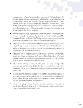 t articulação com o Plano Nacional de Enfrentamento da Violência Sexual e Ex-ploração 
Sexual de Crianças e Adolescentes (SEDH/MJ), com a Política Nacional 
para Mulheres (SEPM), com a Política Nacional de Igualdade Racial e Étnica 
(SEPPIR), com a Política Nacional de Tráfico de Pessoas, com a Agenda Social, 
Políticas de Trabalho e Emprego, o Pronasci, com o ProJovem Adolescente e Pro- 
Jovem Trabalhador, e com a Política Nacional de Juventude (Secretaria Nacional 
de Juventude/ Presidência da República); 
t articulação contínua com os programas e projetos estaduais e municipais volta-dos 
para as questões de adolescentes e jovens, com Conselhos Estaduais e Mu-nicipais 
de Direitos da Criança e do Adolescente, além dos movimentos sociais, 
notadamente aqueles realizados por grupos organizados de jovens; 
t articulação do setor saúde com o Plano Nacional de Enfrentamento da Violência 
e da Exploração Sexual de Crianças e Adolescente, com a Política Nacional de 
Tráfico de Pessoas, o Pronasci, dentre outras, com vistas ao enfrentamento da 
exploração sexual de adolescentes e jovens; 
t articulação com os programas sociais, voltados para a inclusão social de pes-soas 
jovens (ProJovem Adolescente, ProJovem Trabalhador). Com o Pronasci, 
articula-se para levar o cuidado integral à saúde de adolescentes e de jovens em 
situação de forte vulnerabilidade social e pessoal; 
t integração em estratégias como a Agenda Social – que busca a atenção inte-gral 
a crianças e adolescentes de 0 a 15 anos, em situação de vulnerabilidade 
para violências, em quarenta e cinco municípios considerados os mais violen-tos 
no Brasil; 
t participação efetiva do setor saúde como conselheiro no Conselho Nacional de 
Juventude que, junto aos demais conselheiros de governo e os da sociedade civil 
aliados à Secretaria Nacional de Juventude, envidam esforços em favor da me-lhoria 
da qualidade de vida das pessoas jovens; 
t promover a integração com os Conselhos Tutelares e com outras instituições da 
rede de proteção social e de garantia de direitos, para a proteção, assistência e a 
garantia do direito à saúde de adolescentes. 
125 
 