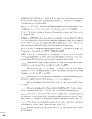 ABRAMOVAY, M.; CASTRO, M. G.; LEON, A. P. de. Juventude: tempo presente ou tempo 
futuro? Dilemas em propostas de políticas de juventude. São Paulo: GIFE – Grupo de Ins-titutos, 
Fundações e Empresas, 2007. 
AYRES, J. R. C. M. (Coord.). Adolescentes e Jovens Vivendo com HIV/Aids: cuidado e pro-moção 
da saúde no cotidiano da equipe multiprofissional. São Paulo: USP, 2004. 
BELIK, W.; SILVA, J. G.; TAKAGI, M. Combate à Fome e à Pobreza Rural. São Paulo: Institu-to 
Cidadania, 2002. 
BERQUÓ, E.; CAVENAGHI, S. Increasing Adolescent and Youth Fertility in Brazil: A New Trend 
or a One-Time Event? In: Annals Population Association of America: 2005 Annual Meeting, 
session 151. Pennsylvania, Philadelphia, 18 p, March 2005. Disponível em: http://www. 
abep.nepo.unicamp.br/docs/PopPobreza/BerquoElzaeCavenaghiSuzana.pdf 
BEUST, L. H. Ética, valores humanos e proteção à infância e juventude. In: KONZEN, A. A. 
Pela Justiça na Educação. Brasília: MEC / FUNDESCOLA, 2000. 
BRASIL. Lei nº 9.263, de 12 de janeiro de 1996. Regula o § 7º do art. 226 da Constituição 
Federal, que trata do planejamento familiar, estabelece penalidades e dá outras provi-dências. 
Diário Oficial da União, Poder Executivo, Brasília, DF, 15 jan. 1996. 
______. Ministério da Saúde. Conselho Nacional de Saúde. Política Nacional de Redu-ção 
da Morbimortalidade por Acidentes e Violências. Brasília, 2001. 
______. Ministério da Justiça. Lei nº 8.069, de 13 de julho de 1990, que dispõe sobre o 
Estatuto da Criança e do Adolescente e dá outras providências. Diário Oficial da União, 
Poder Executivo, Brasília, DF, 16 jul. 1990. 
______. Ministério da Saúde. Pesquisa de conhecimento atitudes e práticas na popula-ção 
brasileira, 2004. Brasília, 2006a. Disponível em: www.aids.gov.br. 
______. Ministério da Saúde. Balanço da Saúde: janeiro de 2003 a junho de 2005. Brasí-lia, 
2005a. 
______. Ministério da Saúde. Boletim Epidemiológico Aids/DST ano IV, nº 01; julho a dezem-bro 
de 2006 e janeiro a junho de 2007. Brasília, 2007. Disponível em: www.aids.gov.br. 
______. Ministério da Saúde. Diretrizes e recomendações para o cuidado integral de 
doenças crônicas não-transmissíveis: promoção da saúde, vigilância, prevenção e assis-tência. 
Brasília, 2008a. (Série B. Textos Básicos de Saúde. Série Pactos pela Saúde, v. 08) 
______. Ministério da Saúde. Diretrizes operacionais: pactos pela vida, em defesa do 
SUS e de gestão. Brasília, 2006b. (Série Pactos pela Saúde, v. 1) 
______. Ministério da Saúde. Fundação Oswaldo Cruz. Um olhar sobre o jovem no Brasil. 
Brasília, 2008b. 
128 
 