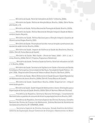 ______. Ministério da Saúde. Painel de Indicadores do SUS nº 5. Brasília, 2008c. 
______. Ministério da Saúde. Política de Atenção Básica. Brasília, 2006c. (Série Pactos 
pela Saúde, v. 4). 
______. Ministério da Saúde. Política Nacional de Promoção da Saúde. Brasília, 2005b. 
______. Ministério da Saúde. Política Nacional de Atenção Integral à Saúde de Adoles-centes 
e Jovens. No prelo. 
______. Ministério da Saúde. Política Nacional para a Atenção Integral a Usuários de 
Álcool e outras Drogas. Brasília, 2003. 
______. Ministério da Saúde. Prevenção do Suicídio: manual dirigido a profissionais das 
equipes de saúde mental. Brasília, 2006c. 
______. Ministério da Saúde. Impacto da Violência na Saúde dos Brasileiros. Brasília, 
2005c. (Série B. Textos Básicos de Saúde) 
______. Ministério da Saúde. Mais Saúde – Direito de Todos: 2008 – 2011. 2. ed. 1. 
reimp. Brasília, 2008d. (Série C. Projetos, Programas e Relatórios) 
_______. Ministério da Saúde. Temático Saúde da Família. Painel de indicadores do SUS 
nº 4. Brasília, 2008e. 
______. Ministério da Saúde. Secretaria de Vigilância em Saúde e Secretaria de Gestão 
Estratégica e Participativa; Universidade de São Paulo. Faculdade de Saúde Pública – Vi-gitel, 
2006. Pesquisa sobre Consumo de Tabaco no Brasil. Brasília; São Paulo, 2007b. 
______. Ministério da Saúde. Marco Referencial em Saúde Sexual e Saúde Reprodutiva 
de Adolescentes e de Jovens. Brasília, 2006d. (Série B. Textos Básicos de Saúde) 
______. Ministério da Saúde. Saúde Brasil. Brasília, 2006e. Disponível em: https:// 
www.saude.gov.br. 
______. Ministério da Saúde. Saúde Integral de Adolescentes e Jovens: Orientações para a 
Organização de Serviços de Saúde. Brasília, 2005d. (Série A. Normas e Manuais Técnicos) 
______. Presidência da Republica. Secretaria Nacional Antidrogas. I Levantamento 
Nacional sobre os padrões de consumo de álcool na população brasileira. Brasília, 2007. 
______. Presidência da República. Secretaria Especial dos Direitos Humanos. Conselho 
Nacional dos Diretos da Criança e do Adolescente. Sistema Nacional de Atendimento 
Socioeducativo. Brasília, DF: CONANDA, 2006f. 
______. Secretaria Especial de Direitos Humanos. Estudo Analítico do Enfren-tamento 
da Exploração Sexual Comercial de Crianças e Adolescentes no Brasil 
129 
 