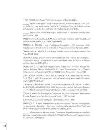 (1996-2004). Brasil: Grupo Violes, Universidade de Brasília, 2005e. 
______. Secretaria Especial dos Direitos Humanos. Conselho Nacional dos Dire-tos 
da Criança e do Adolescente. Oficina “O Estatuto da Criança e do Adolescente e 
as Populações Infanto-Juvenis Indígenas”: Relatório. Brasília, 2004. 
______. Secretaria Nacional Antidrogas. Relatório do 1º Fórum Nacional Antidro-gas. 
Brasília, 1998. 
CASSORLA, R. M. S.; SMEKE, E. L. M. Auto-destruição Humana. Cadernos de Saúde 
Pública, Rio de Janeiro, v. 10, 1994. Suplemento 1. 
CASTRO, J. A.; AQUINO, L. (org.). Texto para Discussão nº 1335: Juventude e Polí-ticas 
Sociais no Brasil. Brasília: Instituto de Pesquisa Econômica Aplicada, 2008. 
CAVALCANTE, A.; XAVIER, D. Em defesa da vida: aborto e direitos humanos. São 
Paulo: CPDD, 2006. 
CAVASIN, S. (Org.). Gravidez entre adolescentes de 10 a 14 anos: estudo explora-tório 
em cinco capitais brasileiras de vulnerabilidade social. Relatório de Pesqui-sa. 
Rio de Janeiro: ECOS, 2004. 
CAVENAGHI, S. Taxa de Fecundidade entre os jovens cai ao nível dos anos 80: En-trevista. 
Folha de S. Paulo, São Paulo 05 dez. 2008”. Disponível em: http://www1. 
folha.uol.com.br/fsp/cotidian/ff0512200822.htm. Acesso em: 13 jun. 2009. 
CONFERÊNCIA INTERNACIONAL SOBRE A MULHER, 4., 1995, Pequim. Anais... 
[S.l.]: ONU, [1995]. Disponível em: http://www.un.org/womenwatch/daw/bei-jing/ 
pdf/BDPfA%20E.pdf 
CONFERÊNCIA MUNDIAL CONTRA O RACISMO, DISCRIMINAÇÃO RACIAL, XENOFO-BIA 
E INTOLERÂNCIA CORRELATA, 2001, Durban, África do Sul. Relatório... Disponí-vel 
em: http://www.comitepaz.org.br/Durban_1.htm. Acesso em 16 jul. 2008. 
DONAS, S. Marco Epidemiológico-Conceptual da Saúde Integral do Adolescente. 
Brasília: Organização Pan-Americana da Saúde, 1992. (mimeo) 
DURKHEIM, E. O suicídio. São Paulo: Editora Perspectiva, 1982. 
GALDURÓZ, F. J. C. et al. V Levantamento Nacional sobre o Consumo de Drogas Psi-cotrópicas 
entre Estudantes do Ensino Fundamental e Médio da Rede Pública de 
Ensino nas 27 capitais brasileiras. São Paulo: CEBRID, 2005. 
______. II Levantamento Nacional sobre o Consumo de Drogas Psicotrópicas entre Estu-dantes 
do Ensino Fundamental e Médio da Rede Pública de Ensino nas 27 capitais brasilei-ras. 
São Paulo: CEBRID 2002. 
130 
 