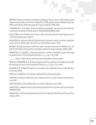 GRAVAD: Estudo multicêntrico realizado em Salvador, Rio de Janeiro e Porto Alegre, pelo 
Programa de Estudos em Gênero e Saúde/ ISC / UFBA; pelo Instituto de Medicina Social / 
UERJ; e pelo Núcleo de Antropologia do Corpo e da Saúde / UFRS, 2002. 
HEILBORN, M. L. et al. (Org.). O aprendizado da sexualidade: reprodução e trajetórias so-ciais 
de jovens brasileiros. Rio de Janeiro: FIOCRUZ/GARAMOND, 2006. 
LEAL, M. Mãe antes da hora: entrevista. In: Monte de Vênus, 08 mar. 2005. Disponível em: 
http://www.belezapura.org.br. 
McALLISTER, A. Juvenile violence in the Americas: Innovative studies in research, diagnosis 
and prevention. Washington: Pan American Health Organization, 1998. 
MILANI, F. M. Cultura de paz x violências: papel e desafios da escola. In: MILANI, F. M.; JE-SUS, 
R.C.D.P. (Org). Cultura de Paz: estratégias, mapas e bússolas. Salvador: INPAZ, 2003. 
MINAYO, M. C. S.; SOUZA, E. R. É possível prevenir a violência? Reflexões a partir do campo 
da Saúde Pública. Ciência  Saúde Coletiva. n. 4, n. 1, pp. 7-32, 1999. 
______. (Org.). Violência sob o olhar da saúde. Rio de Janeiro: Fiocruz, 2003. 
NETO, O. C.; MOREIRA, M. R. A concretização de políticas públicas em direção à prevenção 
da violência estrutural. Ciência  Saúde Coletiva, v. 4, n. 1, pp. 33-52, 1999. 
OLIVEIRA, G. N. O Projeto Terapêutico e a mudança nos modos de produzir saúde. São Pau-lo: 
Hucitec, 2008. 
PORTELA, V.; PORTELA, A. V. Gravidez na Adolescência. Brasília. No prelo. 
SAMPAIO, D. Ninguém Morre Sozinho: o adolescente e o suicídio. Lisboa: Editorial Cami-nho, 
1991. 
VENTURA, Miriam. Direitos Reprodutivos no Brasil. São Paulo: [s.n.], 2002. 
WAISELFISZ, J. Mapa da Violência dos Municípios Brasileiros: Sumário Executivo. Brasília: 
UNESCO, 2008. 
WAISELFISZ, J. Relatório de Desenvolvimento Juvenil. Brasília: Ministério da Ciência e Tec-nologia, 
2007. 
131 
 