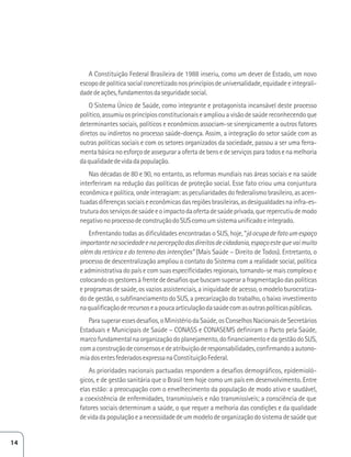 A Constituição Federal Brasileira de 1988 inseriu, como um dever de Estado, um novo 
escopo de política social concretizado nos princípios de universalidade, equidade e integrali-dade 
de ações, fundamentos da seguridade social. 
O Sistema Único de Saúde, como integrante e protagonista incansável deste processo 
político, assumiu os princípios constitucionais e ampliou a visão de saúde reconhecendo que 
determinantes sociais, políticos e econômicos associam-se sinergicamente a outros fatores 
diretos ou indiretos no processo saúde-doença. Assim, a integração do setor saúde com as 
outras políticas sociais e com os setores organizados da sociedade, passou a ser uma ferra-menta 
básica no esforço de assegurar a oferta de bens e de serviços para todos e na melhoria 
da qualidade de vida da população. 
Nas décadas de 80 e 90, no entanto, as reformas mundiais nas áreas sociais e na saúde 
interferiram na redução das políticas de proteção social. Esse fato criou uma conjuntura 
econômica e política, onde interagiam: as peculiaridades do federalismo brasileiro, as acen-tuadas 
diferenças sociais e econômicas das regiões brasileiras, as desigualdades na infra-es-trutura 
dos serviços de saúde e o impacto da oferta de saúde privada, que repercutiu de modo 
negativo no processo de construção do SUS como um sistema unificado e integrado. 
Enfrentando todas as dificuldades encontradas o SUS, hoje, “já ocupa de fato um espaço 
importante na sociedade e na percepção dos direitos de cidadania, espaço este que vai muito 
além da retórica e do terreno das intenções” (Mais Saúde – Direito de Todos). Entretanto, o 
processo de descentralização ampliou o contato do Sistema com a realidade social, política 
e administrativa do país e com suas especificidades regionais, tornando-se mais complexo e 
colocando os gestores à frente de desafios que buscam superar a fragmentação das políticas 
e programas de saúde, os vazios assistenciais, a iniquidade de acesso, o modelo burocratiza-do 
de gestão, o subfinanciamento do SUS, a precarização do trabalho, o baixo investimento 
na qualificação de recursos e a pouca articulação da saúde com as outras políticas públicas. 
Para superar esses desafios, o Ministério da Saúde, os Conselhos Nacionais de Secretários 
Estaduais e Municipais de Saúde – CONASS e CONASEMS definiram o Pacto pela Saúde, 
marco fundamental na organização do planejamento, do financiamento e da gestão do SUS, 
com a construção de consensos e de atribuição de responsabilidades, confirmando a autono-mia 
dos entes federados expressa na Constituição Federal. 
As prioridades nacionais pactuadas respondem a desafios demográficos, epidemioló-gicos, 
e de gestão sanitária que o Brasil tem hoje como um país em desenvolvimento. Entre 
elas estão: a preocupação com o envelhecimento da população de modo ativo e saudável, 
a coexistência de enfermidades, transmissíveis e não transmissíveis; a consciência de que 
fatores sociais determinam a saúde, o que requer a melhoria das condições e da qualidade 
de vida da população e a necessidade de um modelo de organização do sistema de saúde que 
14 
 