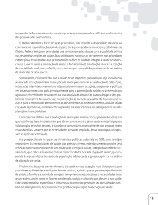intervenha de forma mais resolutiva e integrada e que compreenda e reflita os modos de vida 
das pessoas e das coletividades. 
O Pacto estabeleceu focos de ação prioritários, mas respeita a diversidade brasileira ao 
centrar-se na regionalização abrindo espaço para que os gestores municipais, estaduais e do 
Distrito Federal coloquem prioridades que consideram estratégicas para a qualidade de vida 
nas respectivas regiões de saúde. Nas prioridades nacionais e, certamente, nas prioridades 
estratégicas, estão aquelas que se encontram no foco do cuidado integral à saúde de adoles-centes 
e jovens como a promoção da saúde, o fortalecimento da atenção básica e a redução 
da mortalidade materna e infantil, entre outras, que repercutirão positivamente no quadro 
de saúde das pessoas jovens. 
Sendo assim, é fundamental que a saúde desse segmento populacional seja incluída nas 
análises de situação sanitária das regiões de saúde para orientar a construção de estratégias, 
integradas interfederativamente e intersetorialmente com as ações, programas e políticas 
em desenvolvimento no país, principalmente para a promoção da saúde; na prevenção aos 
agravos e enfermidades resultantes do uso abusivo de álcool e de outras drogas e dos pro-blemas 
resultantes das violências; na prevenção às doenças sexualmente transmissíveis e 
Aids e para a melhoria do atendimento ao crescimento e ao desenvolvimento, à saúde sexual 
e à saúde reprodutiva, notadamente à gravidez na adolescência e ao planejamento sexual e 
planejamento reprodutivo. 
É necessário enfatizar que a produção de saúde para adolescentes e jovens não se faz sem 
que haja fortes laços intersetoriais que abram canais entre o setor saúde e a participação e 
colaboração de outros setores, e da própria comunidade, especialmente das pessoas jovens 
e suas famílias, uma vez que as necessidades de saúde ampliada, dessa população, ultrapas-sam 
as ações do setor saúde. 
Na perspectiva de integrar as diferentes políticas setoriais no SUS, que também 
respondem às necessidades de saúde das pessoas jovens, este documento propõe uma 
reflexão sobre a necessidade de um modelo de atenção à saúde, integrado interfederati-vamente, 
que esteja em acordo com as especificidades de cada região de saúde, que res-ponda 
às necessidades de saúde da população adolescente e jovem explícita na análise 
de situação de saúde. 
Finalmente, busca-se o entendimento da saúde em sua acepção mais abrangente, com 
suas diversas dimensões e múltiplos fatores causais, e, ainda, que os gestores e profissionais 
de saúde, a família e a sociedade em geral compreendam os processos e necessidades desse 
grupo etário, assim como os fatores ambientais, sociais e culturais que afetam a sua saúde. 
Estas características específicas e influências do contexto precisam ser consideradas tam-bém 
no planejamento, desenvolvimento, gestão e organização dos serviços de saúde. 
15 
 
