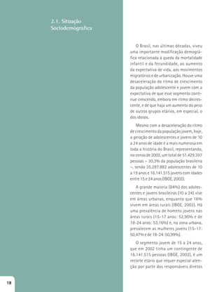 2.1. Situação 
Sociodemógrafica 
O Brasil, nas últimas décadas, viveu 
uma importante modificação demográ-fica 
relacionada à queda da mortalidade 
infantil e da fecundidade, ao aumento 
da expectativa de vida, aos movimentos 
migratórios e de urbanização. Houve uma 
desaceleração do ritmo de crescimento 
da população adolescente e jovem com a 
expectativa de que esse segmento conti-nue 
crescendo, embora em ritmo decres-cente, 
e de que haja um aumento do peso 
de outros grupos etários, em especial, o 
dos idosos. 
Mesmo com a desaceleração do ritmo 
de crescimento da população jovem, hoje, 
a geração de adolescentes e jovens de 10 
a 24 anos de idade é a mais numerosa em 
toda a história do Brasil, representando, 
no censo de 2002, um total de 51.429.397 
pessoas – 30,3% da população brasileira 
–, sendo 35.287.882 adolescentes de 10 
a 19 anos e 16.141.515 jovens com idades 
entre 15 e 24 anos (IBGE, 2002). 
A grande maioria (84%) dos adoles-centes 
e jovens brasileiros (10 a 24) vive 
em áreas urbanas, enquanto que 16% 
vivem em áreas rurais (IBGE, 2002). Há 
uma prevalência de homens jovens nas 
áreas rurais (15-17 anos: 52,90% e de 
18-24 anos: 53,16%) e, na zona urbana, 
prevalecem as mulheres jovens (15-17: 
50,47% e de 18-24: 50,99%). 
O segmento jovem de 15 a 24 anos, 
que em 2002 tinha um contingente de 
16.141.515 pessoas (IBGE, 2002), é um 
recorte etário que requer especial aten-ção 
por parte dos responsáveis diretos 
18 
 