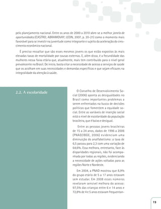 pelo planejamento nacional. Entre os anos de 2000 a 2010 abre-se a melhor janela de 
oportunidades (CASTRO; ABRAMOVAY; LEON, 2007, p. 20-21) como o momento mais 
favorável para se investir na juventude como integrante e sujeito da aceleração do cres-cimento 
econômico nacional. 
É preciso ressaltar que são esses mesmos jovens os que estão expostos às mais 
elevadas taxas de mortalidade por causas externas. E, além disso, é a fecundidade das 
mulheres nessa faixa etária que, atualmente, mais tem contribuído para o nível geral 
prevalecente no Brasil. De início, basta citar a necessidade de acesso a serviços de saúde 
que os acolham em suas necessidades e demandas específicas e que sejam eficazes na 
integralidade da atenção à saúde. 
2.2. A escolaridade 
O Conselho de Desenvolvimento So-cial 
(2006) aponta as desigualdades no 
Brasil como importantes problemas a 
serem enfrentados na busca de decisões 
políticas que fomentem a equidade so-cial. 
Entre as variáveis de inserção social 
está o nível de escolaridade da população 
brasileira, que é baixo e desigual. 
Entre as pessoas jovens brasileiras 
de 15 a 24 anos, dados de 1996 a 2006 
(PNAD/IBGE, 2006) evidenciam uma 
diminuição do analfabetismo: a taxa de 
6,5 passou para 2,3 com uma variação de 
64,6%. Essa melhora, entretanto, face às 
disparidades regionais, não foi acompa-nhada 
por todas as regiões, evidenciando 
a necessidade de ações voltadas para as 
regiões Norte e Nordeste. 
Em 2004, a PNAD mostrou que 8,9% 
do grupo etário de 5 a 17 anos estavam 
sem estudar. Em 2008 esses números 
revelaram sensível melhora do acesso: 
97,5% das crianças entre 6 e 14 anos e 
72,8% de 4 e 5 anos estavam frequentan- 
19 
 